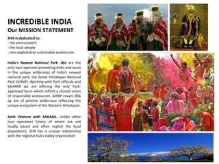 INCREDIBLE INDIA  Our MISSION STATEMENT SHA is dedicated to:  - the environment  - the local people  - non-exploitative sustainable ecotourism India’s Newest National Park -We  are the only tour operator promoting treks and tours in the unique wilderness of India’s newest national park, the Great Himalayan National Park (GHNP). Working with Park officials and SAHARA we are offering the only Park-approved tours which reflect a shared vision of responsible ecotourism. GHNP covers 856 sq. km of pristine wilderness reflecting the unique ecosystem of the Western Himalayan. Joint Venture with SAHARA-  Unlike other tour operators (many of whom are not locally based and often exploit the local population), SHA has a unique relationship with the regional Kullu Valley organization 