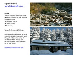 Explore Tirthan  www.tirthanvalley.com Fishing  Trout Fishing in the Tirthan  River Fishing Classes in fly and  spinner  and spoon fishing  Equipment Rentals Trained Guides Barbeques  Winter Treks and and FRH stays  Promoting Destinations like Sai Ropa , Goshaini, Bathad, Shoja, Jalori , Sainj, Shangarh and an entire range of amazing locations through our network of camps, home stays and Forest Rest Houses  www.himachalecotourism.com   