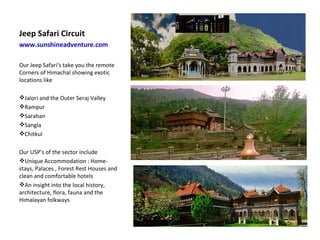 Jeep Safari Circuit  www.sunshineadventure.com   Our Jeep Safari’s take you the remote Corners of Himachal showing exotic locations like Jalori and the Outer Seraj Valley Rampur  Sarahan  Sangla  Chitkul Our USP’s of the sector include Unique Accommodation : Home-stays, Palaces , Forest Rest Houses and clean and comfortable hotels  An insight into the local history, architecture, flora, fauna and the Himalayan folkways  