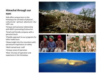 Himachal through our eyes SHA offers unique tours in the Himalayas for all levels of physical , cultural and   spiritual  adventurer. Our USP’s are Unique and exclusive relationship with NGO’s promoting Ecotourism  Small and friendly company with a personal touch Flexible approach to our programs for tailor made tours Deep insight into the mountains with paramount importance on safety Well trained local  staff  Unique areas of operation  Over 14 areas of operation and experience in the Himalayas  