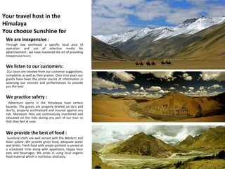 Your travel host in the Himalaya You choose Sunshine for  We are inexpensive  :  Through low overhead, a specific local area of operation and use of selective media for advertisement , we have mastered the art of providing inexpensive tours  We listen to our customers: Our tours are created from our customer suggestions, complaints as well as their praises. Over nine years our guests have been the prime source of information in assessing our services and performances to provide you the best We practice safety : Adventure sports in the Himalayas have certain hazards. The guests are properly briefed on do's and don'ts, properly acclimatized and insured against any risk. Moreover they are continuously monitored and educated on the risks during any part of our tour so that they feel at ease We provide the best of food : Sunshine chefs are well versed with the Western and Asian palate. We provide great food, adequate water and drinks. Fresh food with ample portions is served at a scheduled time along with appetizers, happy hour eats and beverages. We pride in using local organic food material which is nutritious and tasty.  