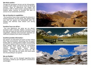 We think comfort :  Though the Himalayan terrain can be inhospitable, Sunshine staff makes you feel at home by thinking comfort. Years of experience has taught the Sunshine staff to select proper camping sites and healthy water sources to provide the best of service to our esteemed customers.  We are Sensitive to capabilities : The Sunshine Team never exceeds the physical or mental capacities of each guest. We always make sure that our guests are comfortable with the activity and exertion level before and during activity Sunshine Tours are all fun : Fun and adventure are what we are about! Sunshine staff is friendly, helpful, courteous, and fun! We are there for you and not ourselves. Good storytellers, jokesters and musicians separate our staff and company from others companies. Sunshine provides information :  Our guests are educated and want to learn about their new environment. Assuming that the guest knows little or nothing about Indian surroundings we look for opportunities to provide a minimum of three details about each type of surrounding element. This may include details on history, culture, folklore, dance, music, natural environment, wildlife, flora and fauna etc. We believe - The more we can share, the more value we are providing to our guests. We are flexible :  Sunshine Tours can be changed regarding dates and places visited as per the guest’s convenience and budget. 