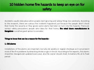 10 hidden home fire hazards to keep an eye on for
safety
Accidents usually take place when people start ignoring and taking things too carelessly. According
to the research, there are various fire incidents happened just because the people didn’t check
their home fire security or they ignore some alerts that later on turn into fire hazards. There are
various safety precautions people who takes for their home, fire rated doors manufacturers in
Bangalore is another good option to consider.
Things to know that can be a reason for fire hazards:-
1. Old alarms
Installations of fire alarms are important, but also do weekly or regular checkups as it can prevent
most of the fire problems by detecting smoke or gas in the air. According to fire experts, fire alarms
should be changed and updated every year, also the owner should check its battery life at its fixed
period
 