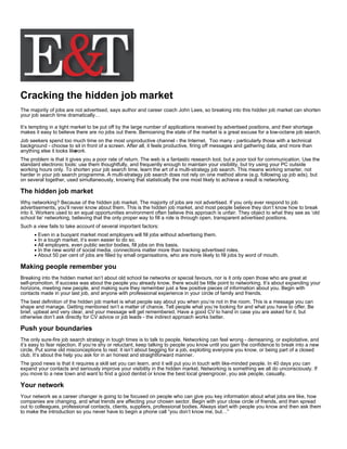 Cracking the hidden job market
The majority of jobs are not advertised, says author and career coach John Lees, so breaking into this hidden job market can shorten
your job search time dramatically…

It’s tempting in a tight market to be put off by the large number of applications received by advertised positions, and their shortage
makes it easy to believe there are no jobs out there. Bemoaning the state of the market is a great excuse for a low-octane job search.
Job seekers spend too much time on the most unproductive channel - the Internet. Too many - particularly those with a technical
background - choose to sit in front of a screen. After all, it feels productive, firing off messages and gathering data, and more than
anything else it looks like
                          work.
The problem is that it gives you a poor rate of return. The web is a fantastic research tool, but a poor tool for communication. Use the
standard electronic tools: use them thoughtfully, and frequently enough to maintain your visibility, but try using your PC outside
working hours only. To shorten your job search time, learn the art of a multi-strategy job search. This means working smarter, not
harder in your job search programme. A multi-strategy job search does not rely on one method alone (e.g. following up job ads), but
on several together, used simultaneously, knowing that statistically the one most likely to achieve a result is networking.

The hidden job market
Why networking? Because of the hidden job market. The majority of jobs are not advertised. If you only ever respond to job
advertisements, you’ll never know about them. This is the hidden job market, and most people believe they don’t know how to break
into it. Workers used to an equal opportunities environment often believe this approach is unfair. They object to what they see as ‘old
school tie’ networking, believing that the only proper way to fill a role is through open, transparent advertised positions.
Such a view fails to take account of several important factors:
        Even in a buoyant market most employers will fill jobs without advertising them.
        In a tough market, it’s even easier to do so.
        All employers, even public sector bodies, fill jobs on this basis.
        In the new world of social media, connections matter more than tracking advertised roles.
        About 50 per cent of jobs are filled by small organisations, who are more likely to fill jobs by word of mouth.

Making people remember you
Breaking into the hidden market isn’t about old school tie networks or special favours, nor is it only open those who are great at
self-promotion. If success was about the people you already know, there would be little point to networking. It’s about expanding your
horizons, meeting new people, and making sure they remember just a few positive pieces of information about you. Begin with
contacts made in your last job, and anyone with professional experience in your circle of family and friends.
The best definition of the hidden job market is what people say about you when you’re not in the room. This is a message you can
shape and manage. Getting mentioned isn’t a matter of chance. Tell people what you’re looking for and what you have to offer. Be
brief, upbeat and very clear, and your message will get remembered. Have a good CV to hand in case you are asked for it, but
otherwise don’t ask directly for CV advice or job leads - the indirect approach works better.

Push your boundaries
The only sure-fire job search strategy in tough times is to talk to people. Networking can feel wrong - demeaning, or exploitative, and
it’s easy to fear rejection. If you’re shy or reluctant, keep talking to people you know until you gain the confidence to break into a new
circle. Put some old misconceptions to rest: it isn’t about begging for a job, exploiting everyone you know, or being part of a closed
club. It’s about the help you ask for in an honest and straightforward manner.
The good news is that it requires a skill set you can learn, and it will put you in touch with like-minded people. In 40 days you can
expand your contacts and seriously improve your visibility in the hidden market. Networking is something we all do unconsciously. If
you move to a new town and want to find a good dentist or know the best local greengrocer, you ask people, casually.

Your network
Your network as a career changer is going to be focused on people who can give you key information about what jobs are like, how
companies are changing, and what trends are affecting your chosen sector. Begin with your close circle of friends, and then spread
out to colleagues, professional contacts, clients, suppliers, professional bodies. Always start with people you know and then ask them
to make the introduction so you never have to begin a phone call “you don’t know me, but…”
 