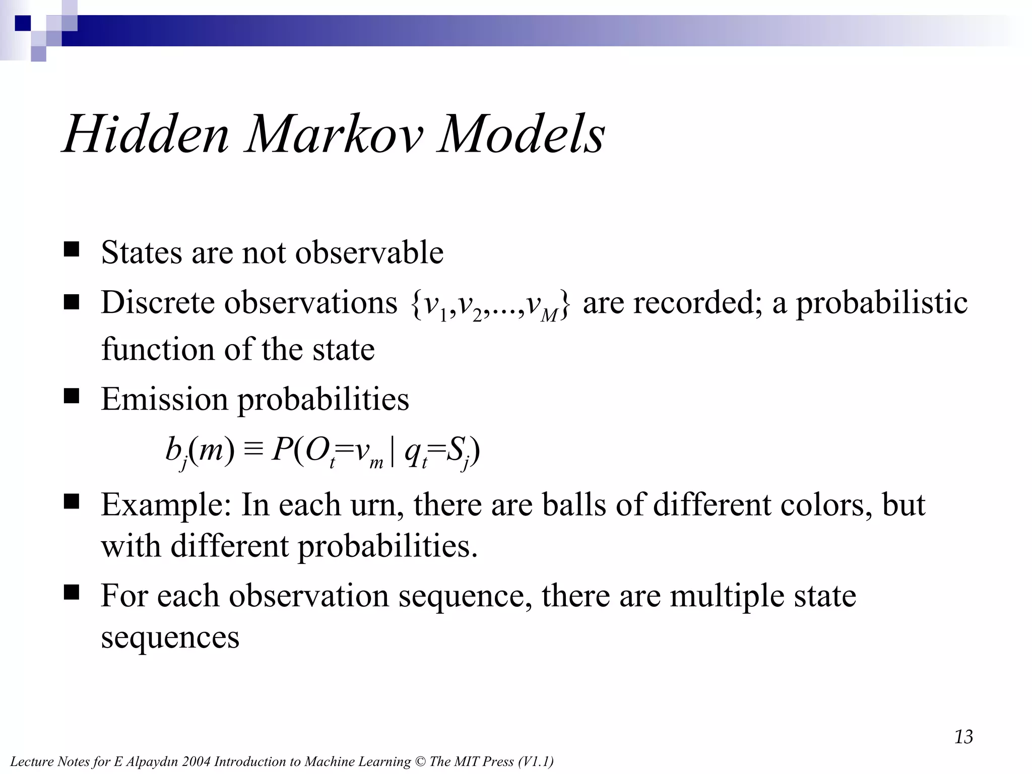 Hidden Markov Models States are not observable Discrete observations { v 1 , v 2 ,..., v M } are recorded; a probabilistic function of the state Emission probabilities b j ( m ) ≡  P ( O t = v m  |  q t = S j ) Example: In each urn, there are balls of different colors, but with different probabilities. For each observation sequence, there are multiple state sequences 