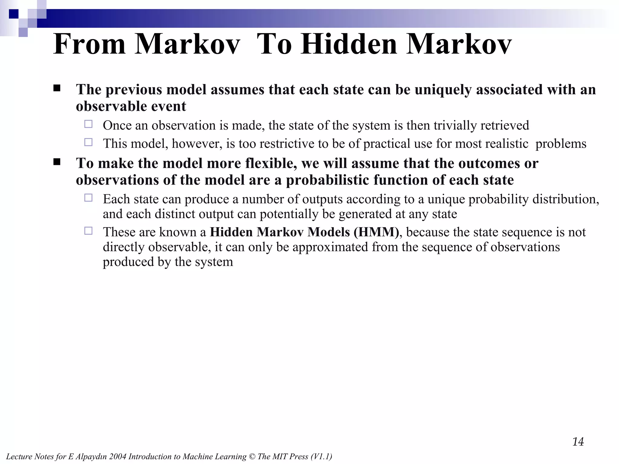 From Markov  To Hidden Markov The previous model assumes that each state can be uniquely associated with an observable event Once an observation is made, the state of the system is then trivially retrieved This model, however, is too restrictive to be of practical use for most realistic  problems To make the model more flexible, we will assume that the outcomes or observations of the model are a probabilistic function of each state Each state can produce a number of outputs according to a unique probability distribution, and each distinct output can potentially be generated at any state These are known a  Hidden Markov Models (HMM) , because the state sequence is not directly observable, it can only be approximated from the sequence of observations produced by the system 