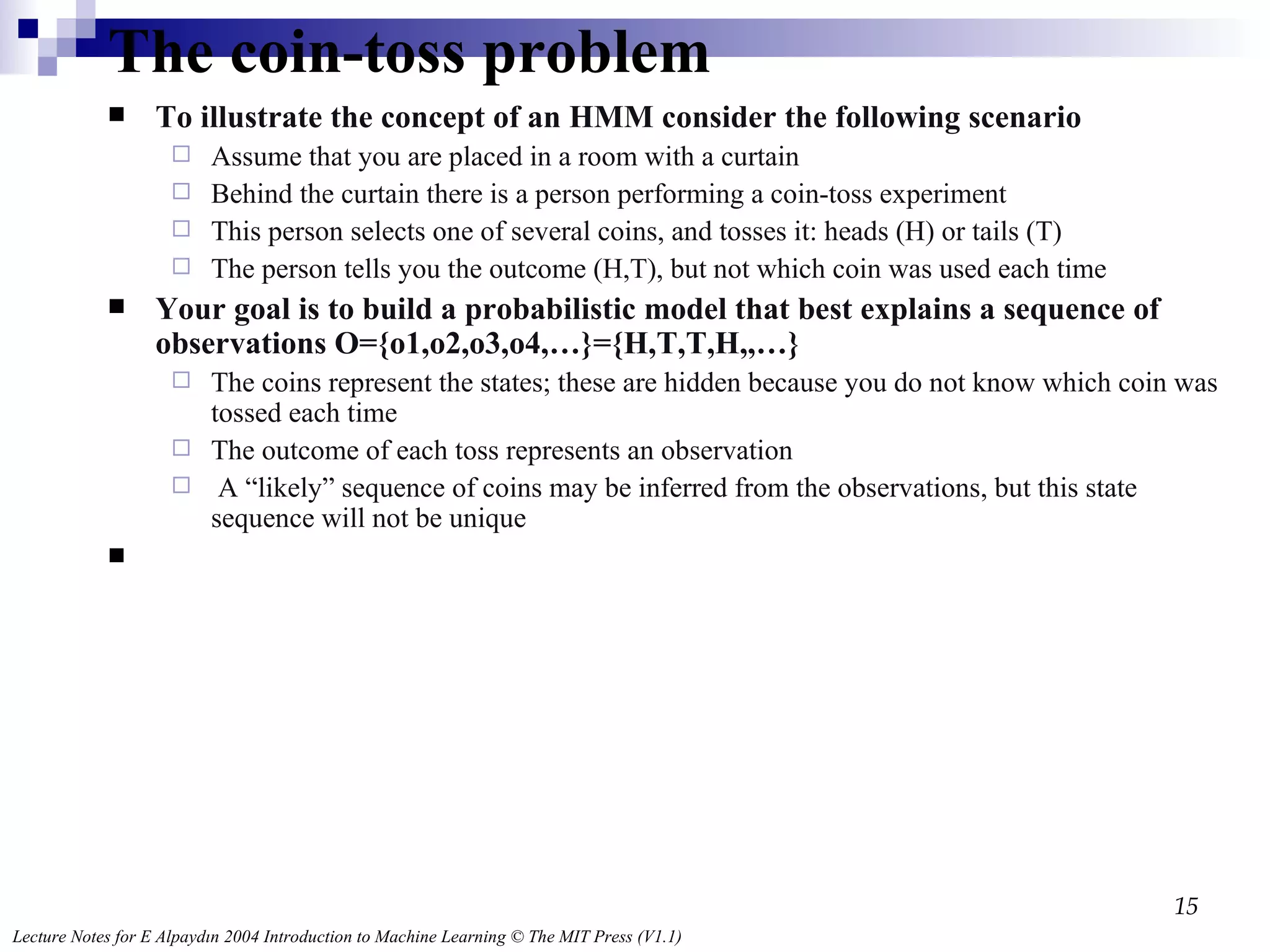 The coin-toss problem  To illustrate the concept of an HMM consider the following scenario Assume that you are placed in a room with a curtain Behind the curtain there is a person performing a coin-toss experiment This person selects one of several coins, and tosses it: heads (H) or tails (T) The person tells you the outcome (H,T), but not which coin was used each time Your goal is to build a probabilistic model that best explains a sequence of observations O={o1,o2,o3,o4,…}={H,T,T,H,,…} The coins represent the states; these are hidden because you do not know which coin was tossed each time The outcome of each toss represents an observation A “likely” sequence of coins may be inferred from the observations, but this state sequence will not be unique 