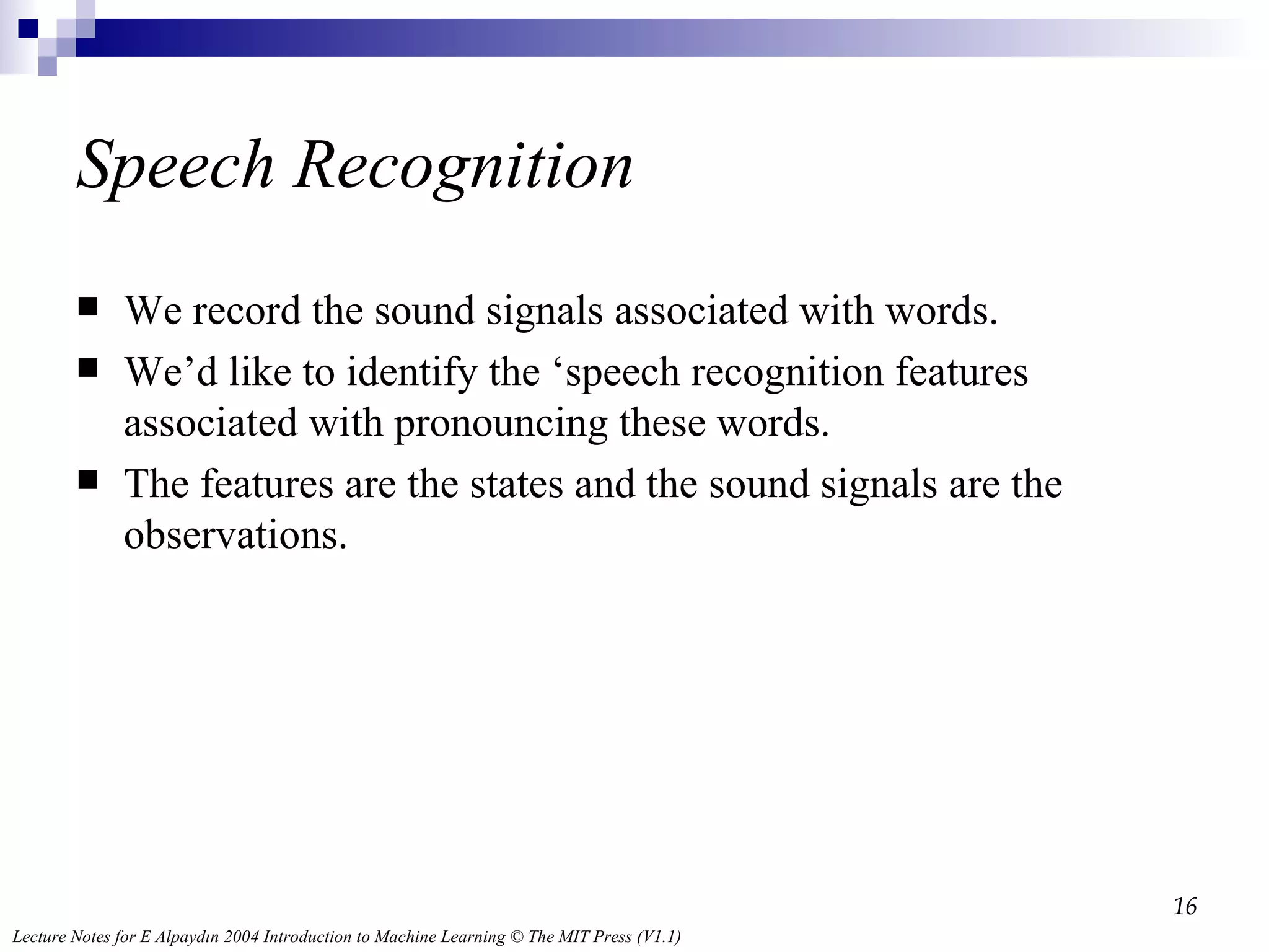 Speech Recognition We record the sound signals associated with words. We’d like to identify the ‘speech recognition features associated with pronouncing these words. The features are the states and the sound signals are the observations.  
