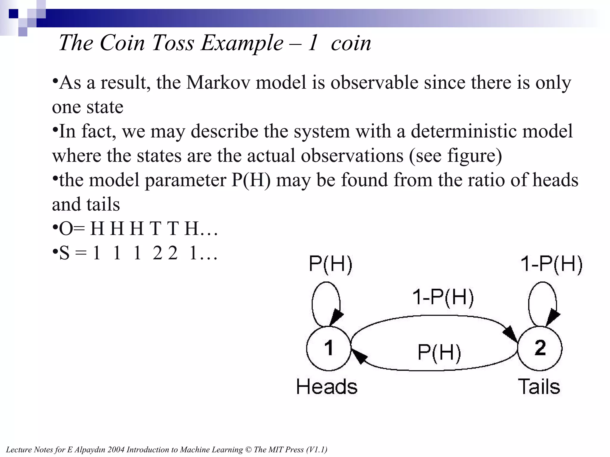 The Coin Toss Example – 1  coin As a result, the Markov model is observable since there is only one state In fact, we may describe the system with a deterministic model where the states are the actual observations (see figure) the model parameter P(H) may be found from the ratio of heads and tails O= H H H T T H… S = 1  1  1  2 2  1… 
