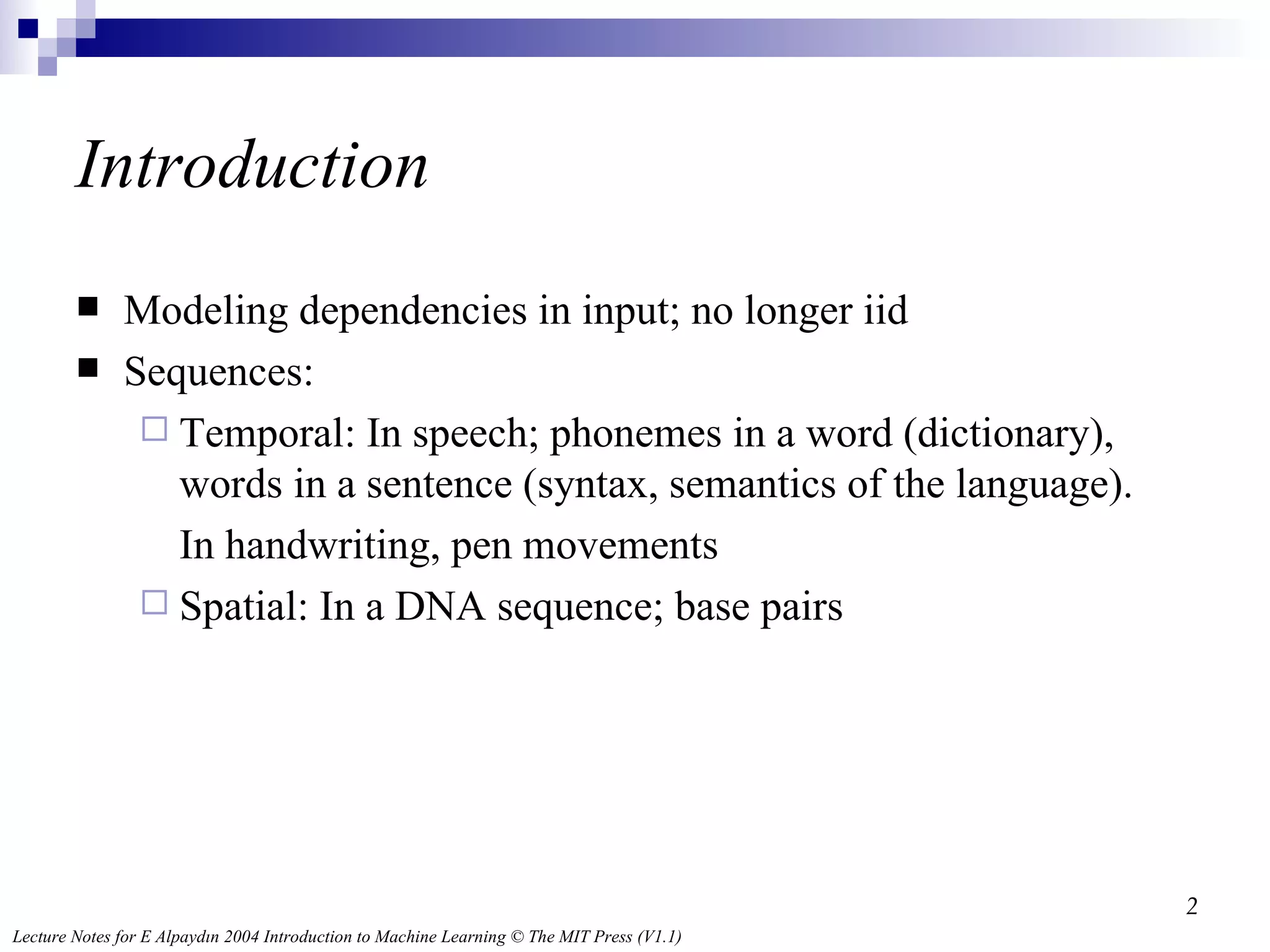 Introduction Modeling dependencies in input; no longer iid Sequences:  Temporal: In speech; phonemes in a word (dictionary), words in a sentence (syntax, semantics of the language).  In handwriting, pen movements Spatial: In a DNA sequence; base pairs 