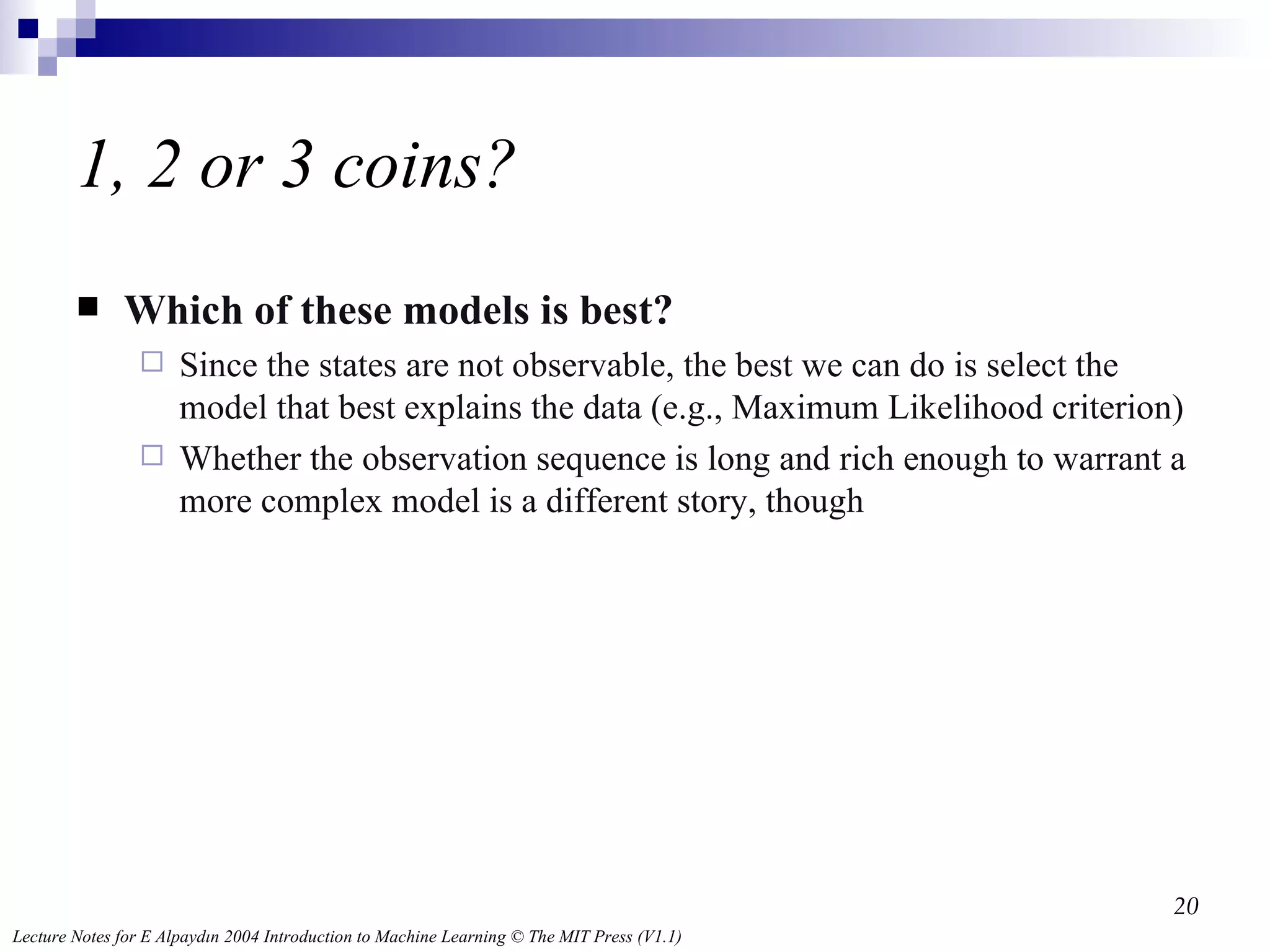 1, 2 or 3 coins? Which of these models is best? Since the states are not observable, the best we can do is select the model that best explains the data (e.g., Maximum Likelihood criterion) Whether the observation sequence is long and rich enough to warrant a more complex model is a different story, though 