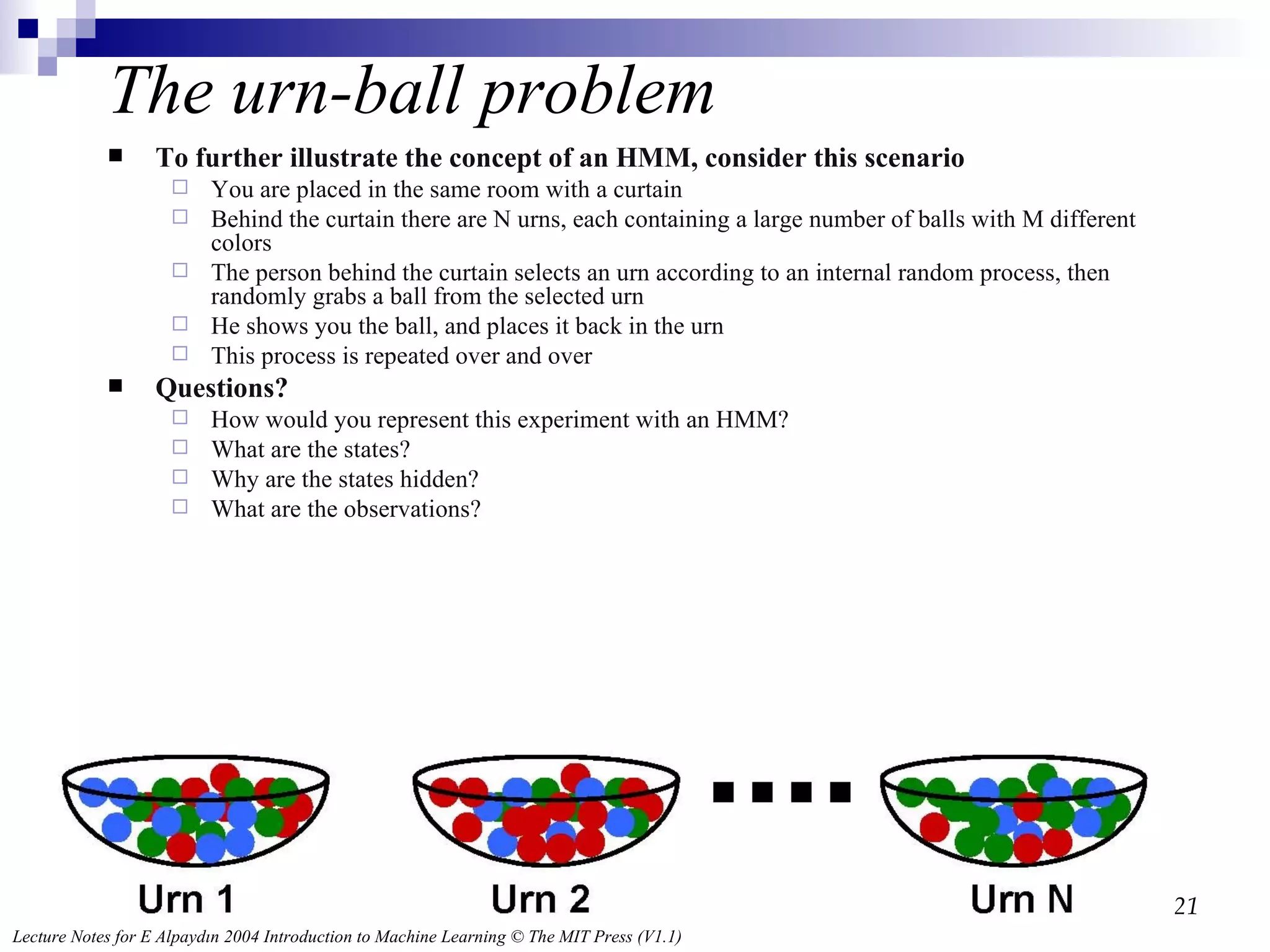 The urn-ball problem To further illustrate the concept of an HMM, consider this scenario You are placed in the same room with a curtain Behind the curtain there are N urns, each containing a large number of balls with M different colors The person behind the curtain selects an urn according to an internal random process, then randomly grabs a ball from the selected urn He shows you the ball, and places it back in the urn This process is repeated over and over Questions? How would you represent this experiment with an HMM? What are the states? Why are the states hidden? What are the observations? 