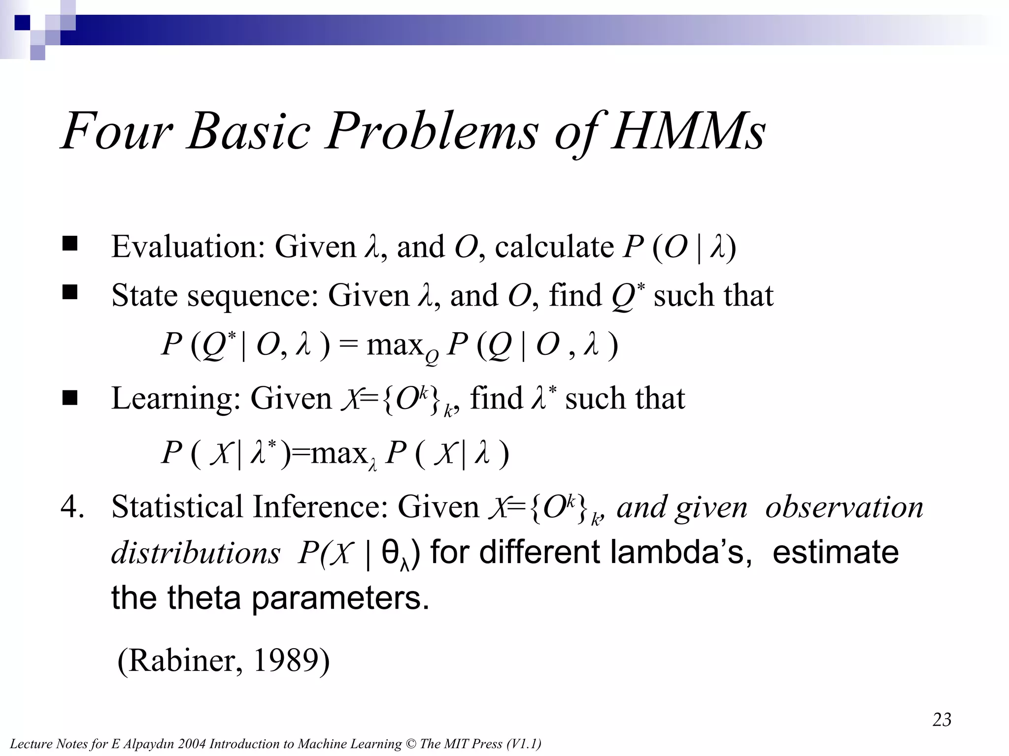 Four  Basic Problems of HMMs Evaluation:  Given  λ , and  O , calculate  P  ( O  |  λ ) State sequence:  Given  λ , and  O , find  Q *  such that  P  ( Q *  |  O ,  λ  ) = max Q   P  ( Q  |  O  ,  λ  )  Learning:  Given  X ={ O k } k , find  λ *  such that  P  (  X  |  λ *  )=max λ   P  (  X  |  λ  ) 4.  Statistical Inference :  Given  X ={ O k } k , and given  observation distributions  P( X  |  θ λ ) for different lambda’s,  estimate the theta parameters.  (Rabiner, 1989) 