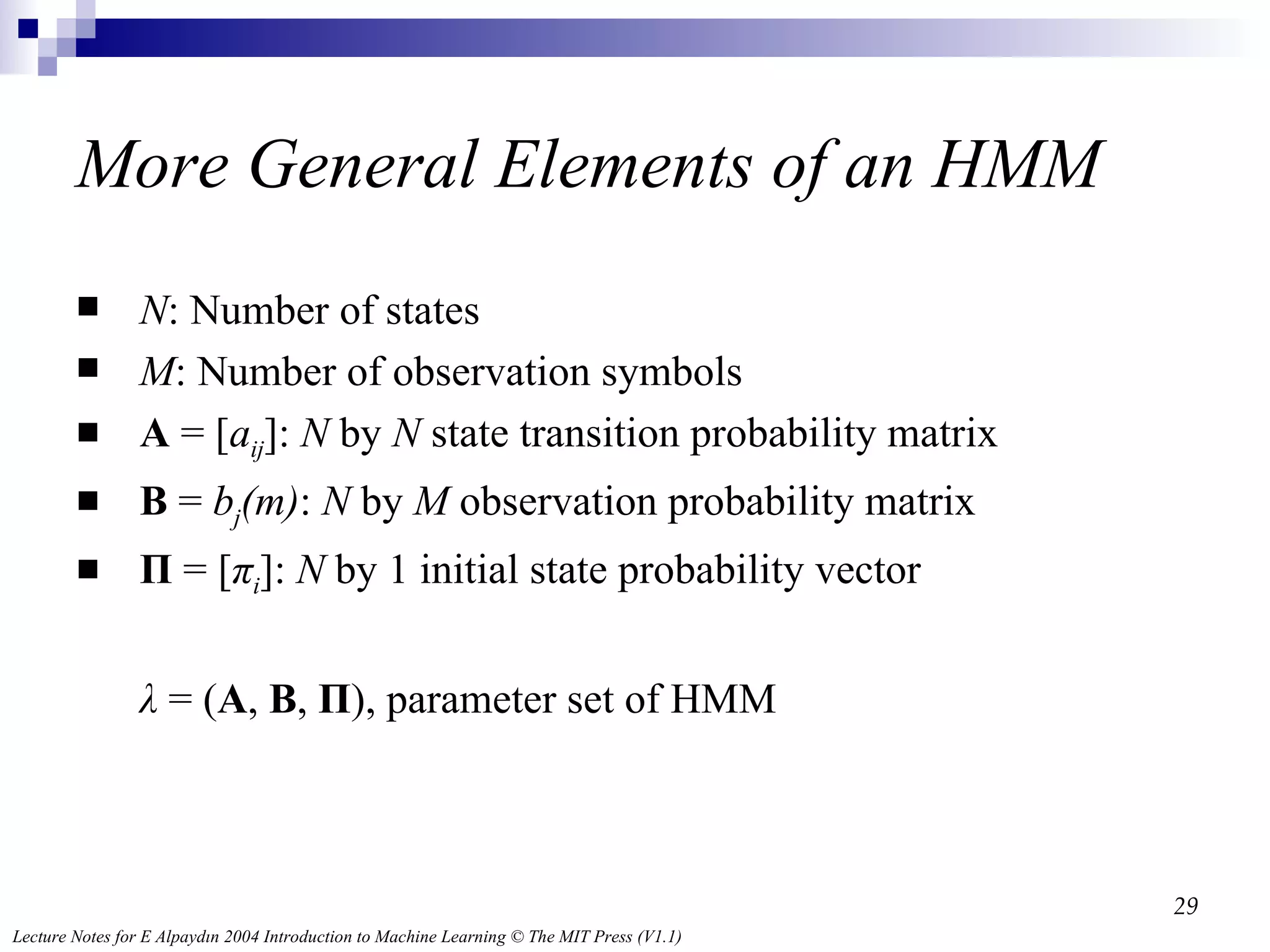 More General  Elements of an HMM N : Number of states M : Number of observation symbols A  = [ a ij ]:  N  by  N  state transition probability matrix B  =  b j (m) :  N  by  M  observation probability matrix Π  = [ π i ]:  N  by 1 initial state probability vector λ  = ( A ,  B ,  Π ), parameter set of HMM 