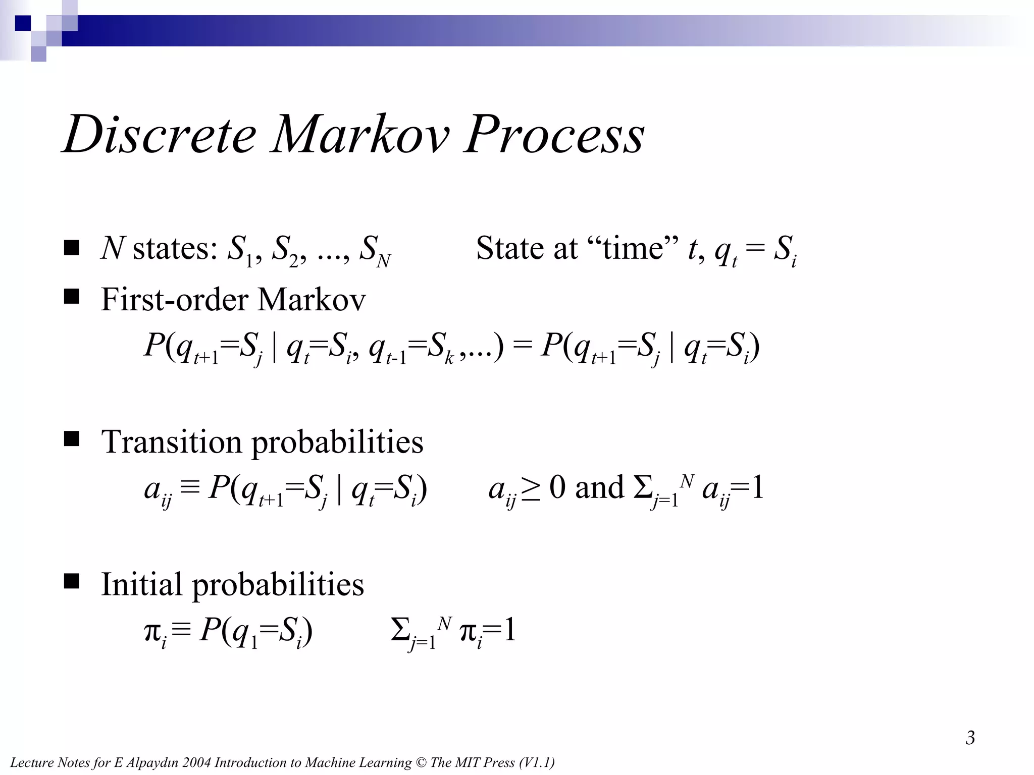 Discrete Markov Process N  states:  S 1 ,  S 2 , ...,  S N   State at “time”  t ,  q t   =  S i First-order Markov   P ( q t +1 = S j  |  q t = S i ,  q t -1 = S k  ,...) =  P ( q t +1 = S j  |  q t = S i )  Transition probabilities   a ij  ≡  P ( q t +1 = S j  |  q t = S i )  a ij  ≥ 0 and Σ j =1 N   a ij =1 Initial probabilities   π i  ≡  P ( q 1 = S i )  Σ j =1 N  π i =1 