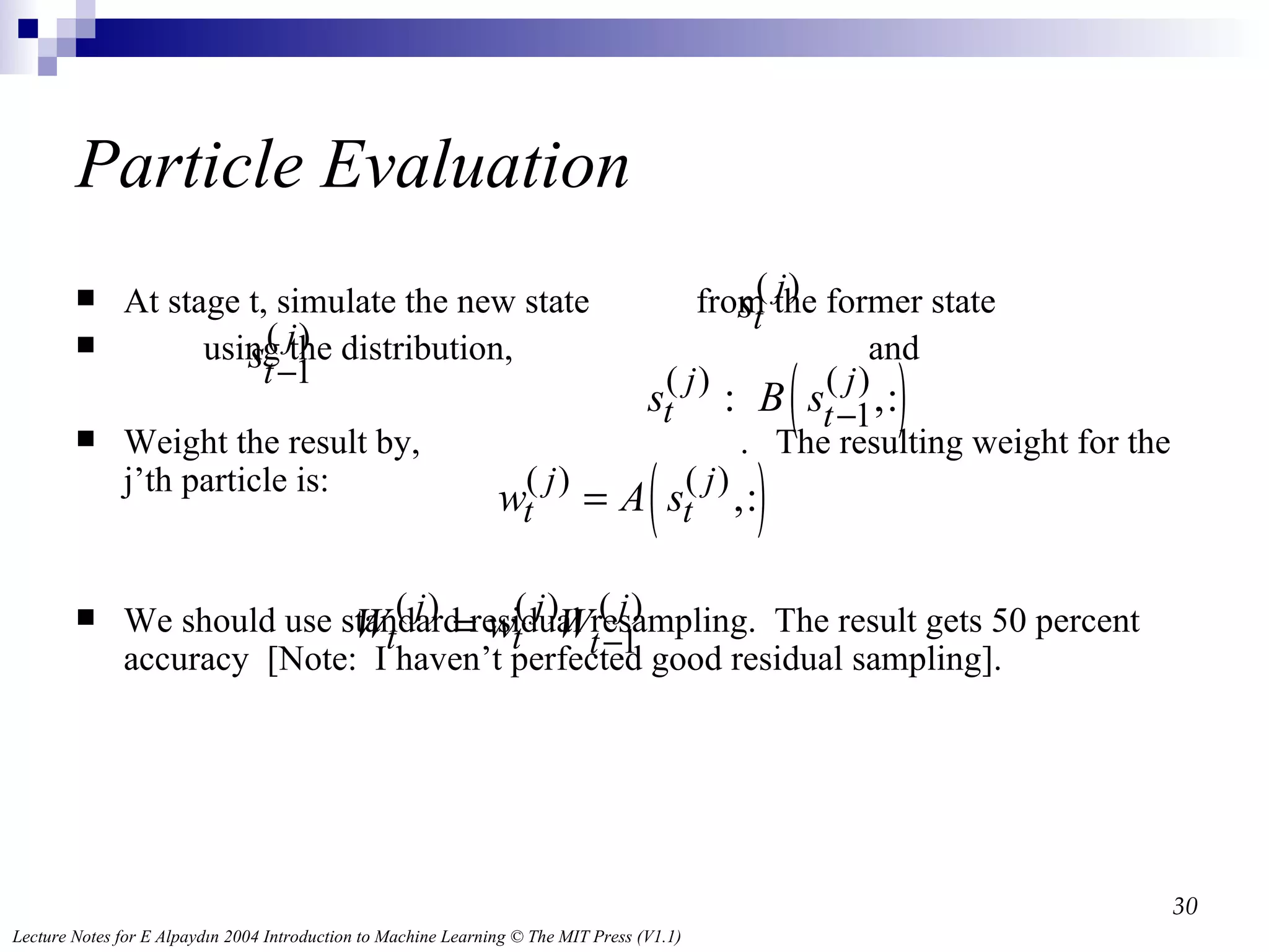 Particle Evaluation At stage t, simulate the new state  from the former state  using the distribution,  and  Weight the result by,  .  The resulting weight for the j’th particle is: We should use standard residual resampling.  The result gets 50 percent accuracy  [Note:  I haven’t perfected good residual sampling].  