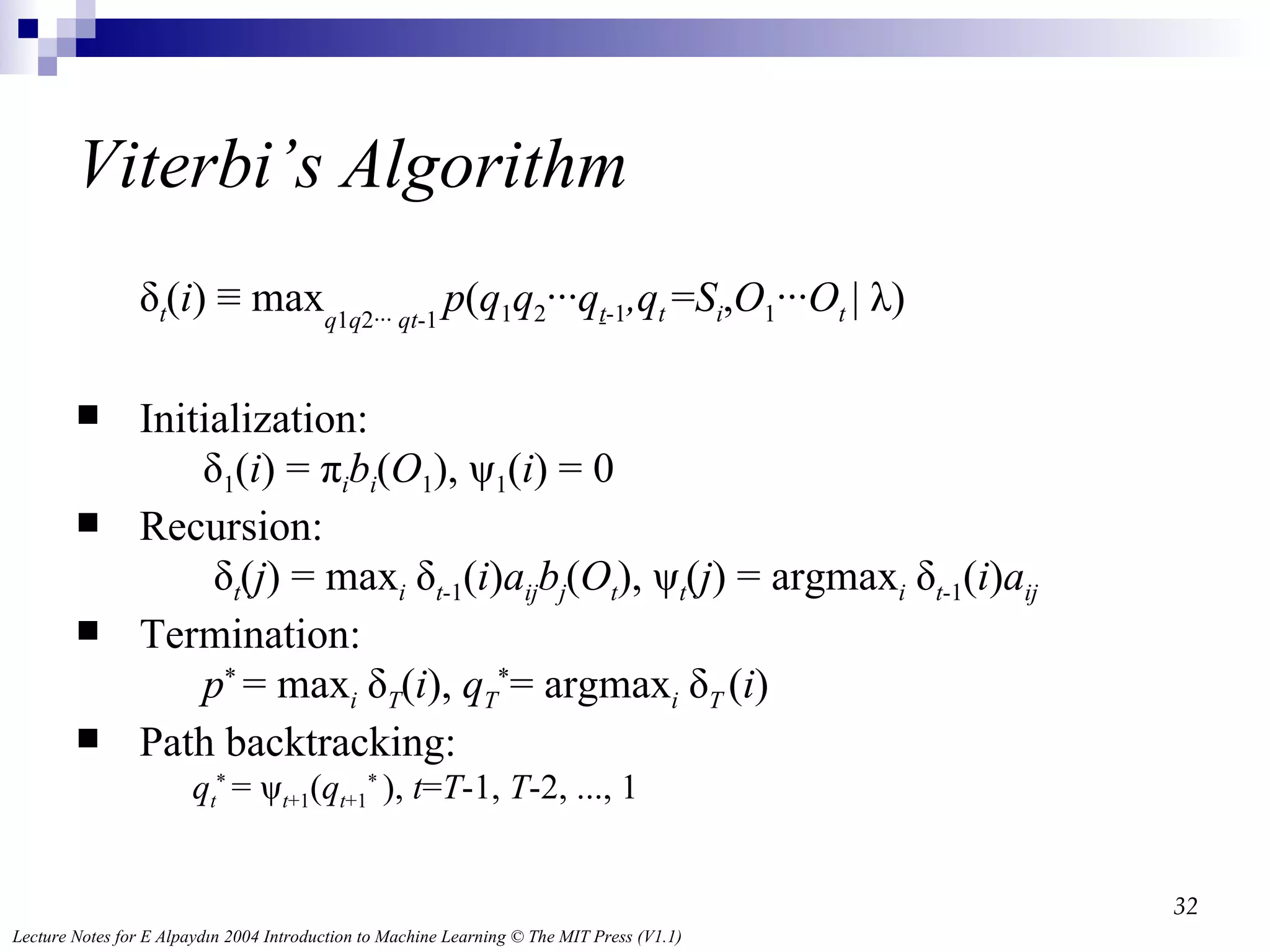 Viterbi’s Algorithm δ t ( i ) ≡ max q 1 q 2∙∙∙  qt -1   p ( q 1 q 2 ∙∙∙ q t -1 ,q t   = S i , O 1 ∙∙∙ O t  | λ) Initialization:  δ 1 ( i ) = π i b i ( O 1 ), ψ 1 ( i ) = 0 Recursion:   δ t ( j ) = max i  δ t -1 ( i ) a ij b j ( O t ), ψ t ( j ) = argmax i  δ t -1 ( i ) a ij Termination: p *  = max i  δ T ( i ),  q T * = argmax i  δ T   ( i ) Path backtracking: q t *  = ψ t +1 ( q t +1 *  ),  t = T -1,  T -2, ..., 1  