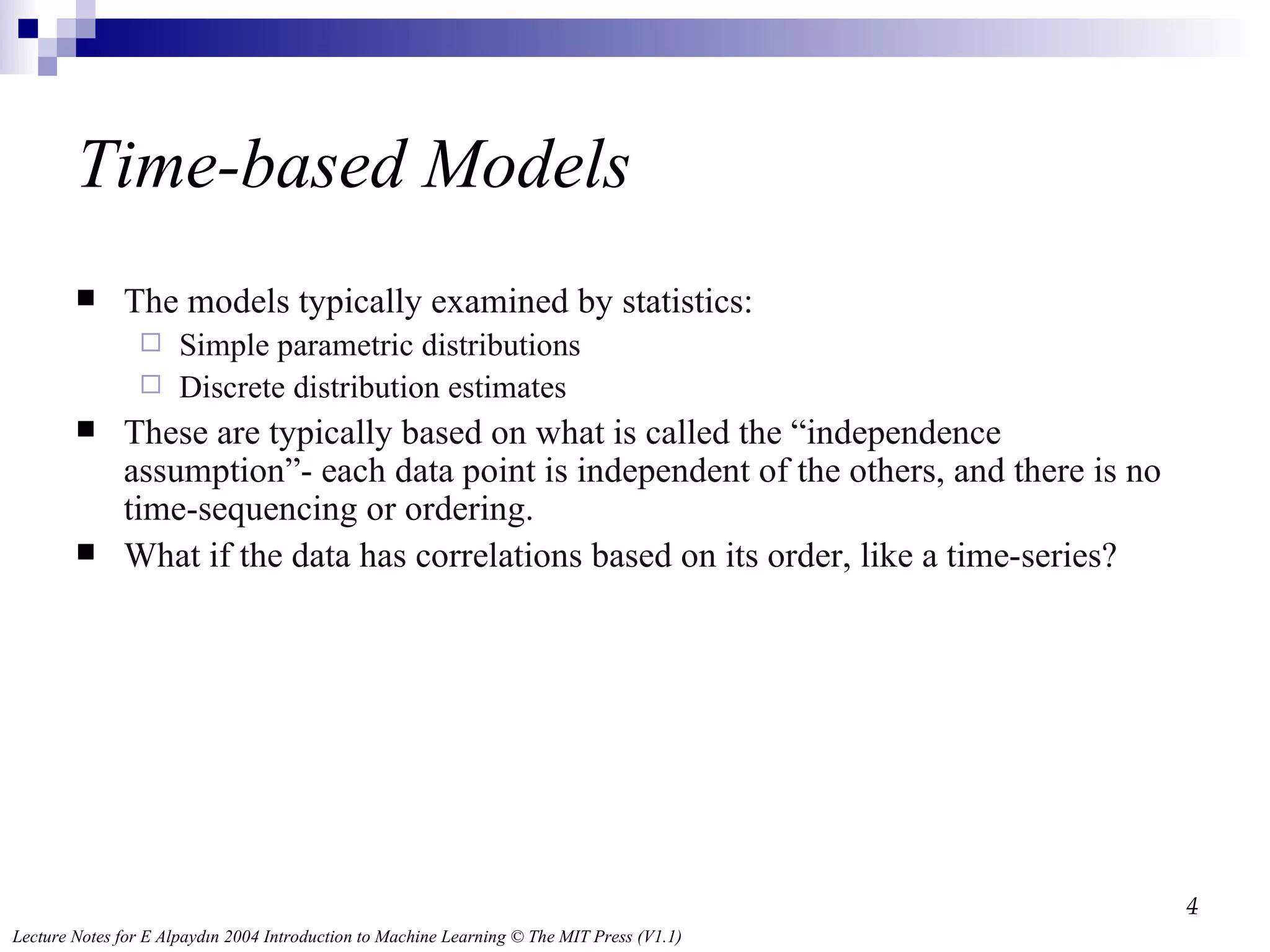 Time-based Models The models typically examined by statistics: Simple parametric distributions Discrete distribution estimates These are typically based on what is called the “independence assumption”- each data point is independent of the others, and there is no time-sequencing or ordering. What if the data has correlations based on its order, like a time-series? 