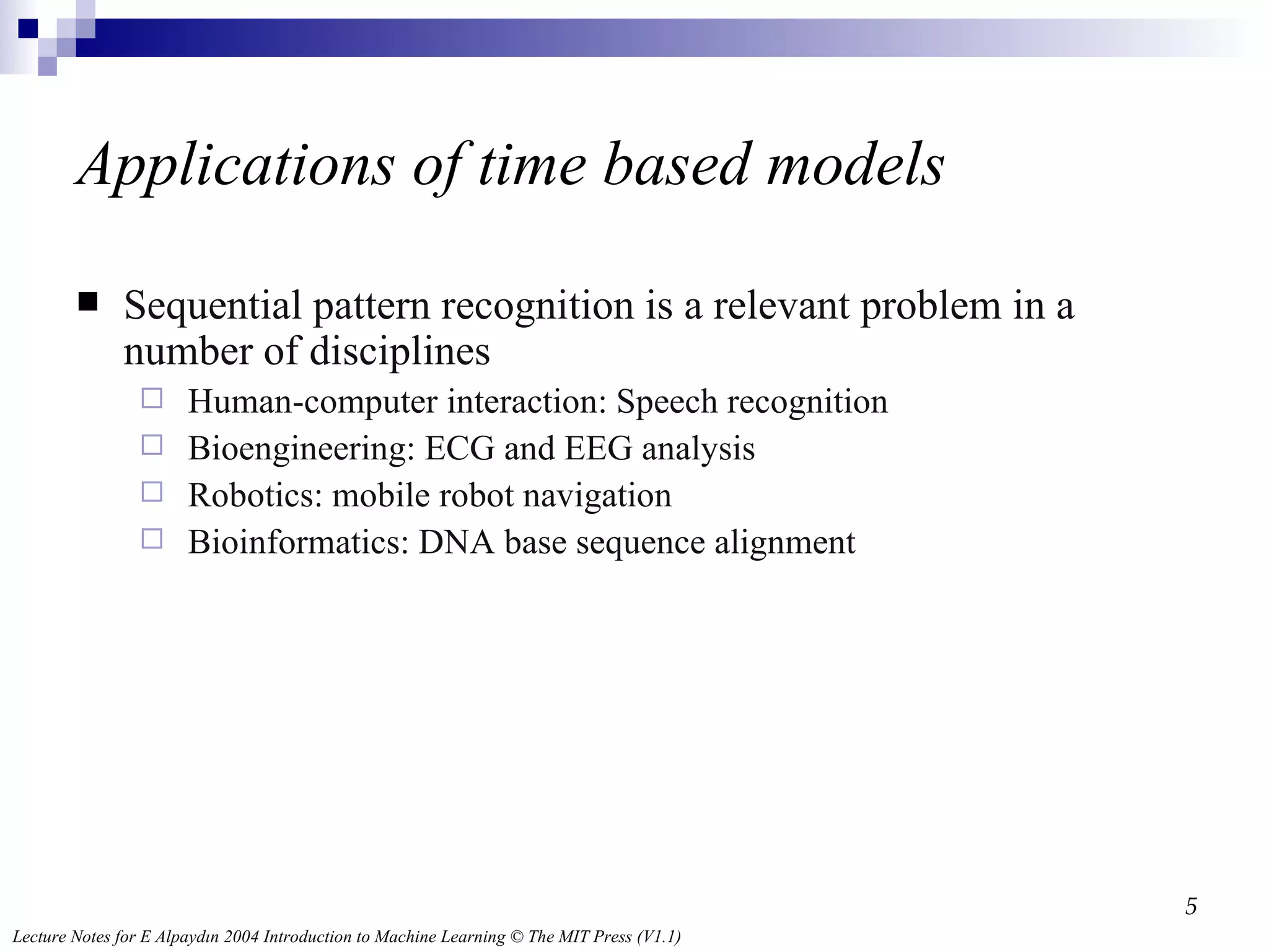 Applications of time based models Sequential pattern recognition is a relevant problem in a number of disciplines Human-computer interaction: Speech recognition Bioengineering: ECG and EEG analysis Robotics: mobile robot navigation Bioinformatics: DNA base sequence alignment 