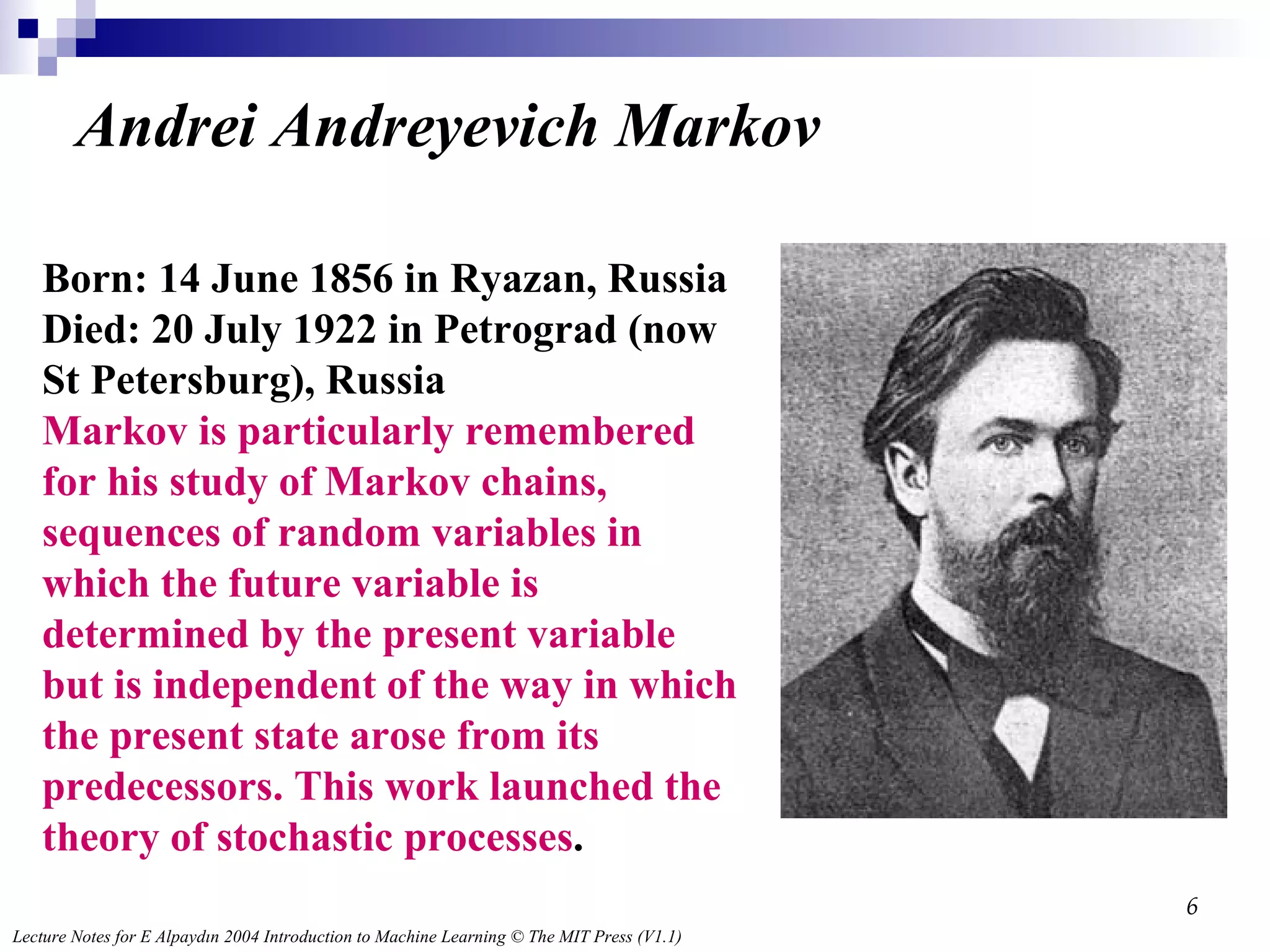 Andrei Andreyevich Markov Born: 14 June 1856 in Ryazan, Russia Died: 20 July 1922 in Petrograd (now St Petersburg), Russia Markov is particularly remembered for his study of Markov chains, sequences of random variables in which the future variable is determined by the present variable but is independent of the way in which the present state arose from its predecessors. This work launched the theory of stochastic processes .  