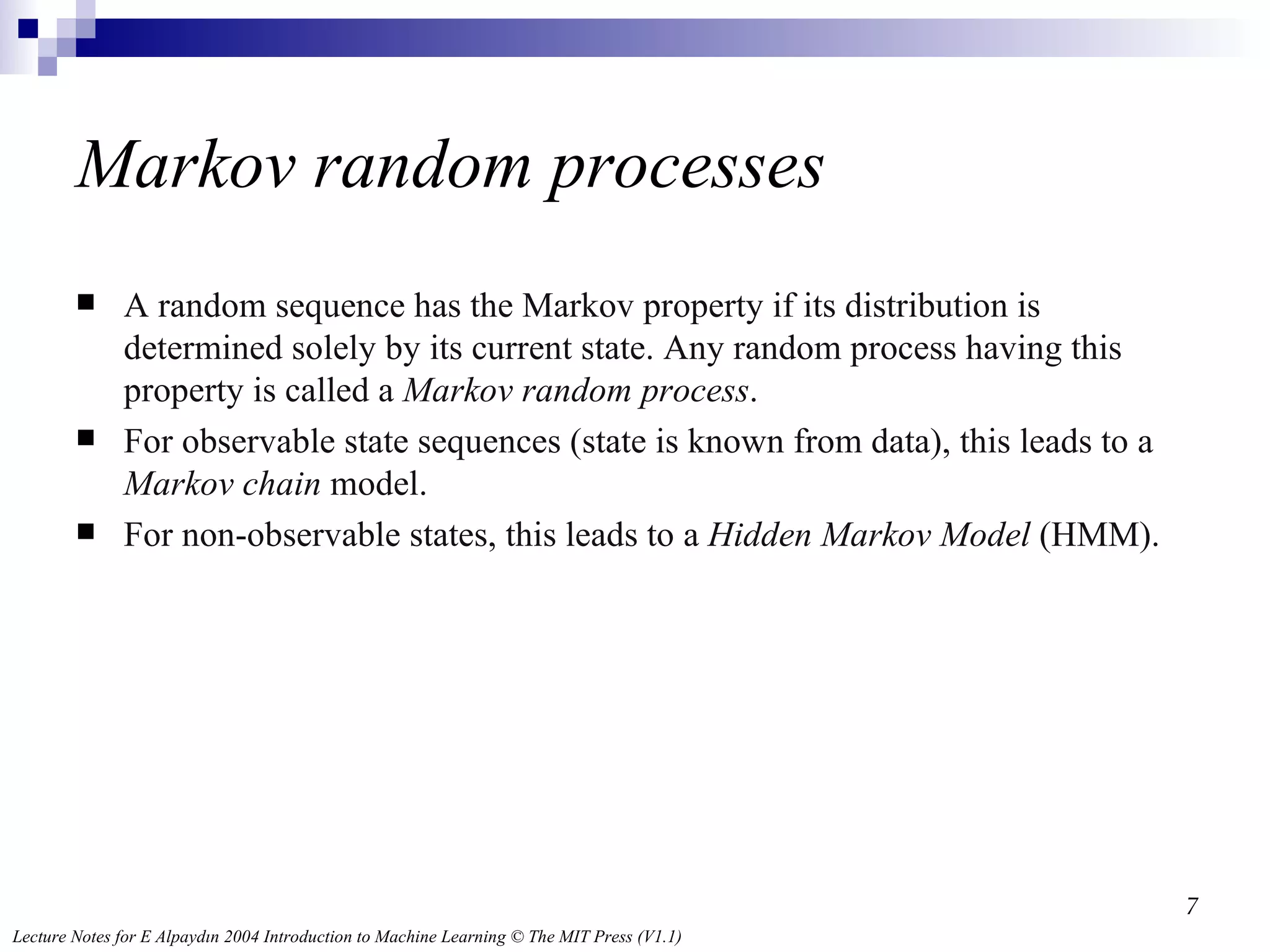 Markov random processes A random sequence has the Markov property if its distribution is determined solely by its current state. Any random process having this property is called a  Markov random process . For observable state sequences (state is known from data), this leads to a  Markov chain  model. For non-observable states, this leads to a  Hidden Markov Model  (HMM). 
