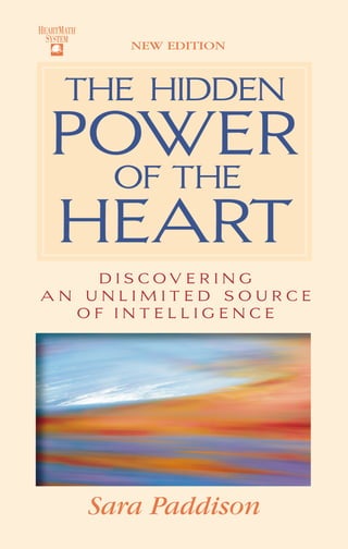 HEARTMATH
                           ®



                                                                                     $23.00 U.S.
                     SYSTEM
                                  NEW EDITION
 HIDDEN




                         The HIDDEN
    THE




                                                In this HeartMath Series classic Sara Paddison
 POWER THE HEART




                     Power
                                                takes you through an amazing journey of self-
                                                discovery that will touch your life with an
                                                insightful and inspirational message grounded
                                                in new science and common-sense practicality.


                       OF The                   For centuries philosophers, poets, writers and
                                                spiritual leaders have revered the heart as a




                     Heart
                                                source of wisdom, power and love. Through
                                                Sara’s deep desire to find balance and security,
                                                she found the great thinkers were right and
       OF




                                                also that a new intelligence resides within the
                                                heart. An intelligence that is intuitive, com-
                                                prehensive and dimensional in nature. Her
                       D I S COV E R I N G
                                                journey has led to a new understanding of
                   AN UNLIMITED SOURCE          holographic awareness, the dimensional shift,
                     Of INTELLIGENCE            DNA blueprints and keys to creating a life full
                                                of rewarding relationships and experiences.

                                                In a warm, friendly style that speaks to you like
                                                a good friend, Sara shares her personal story
                                                of overcoming insecurity and fear while
Paddison




                                                offering hope and motivation. Beautifully
                                                written, The Hidden Power of the Heart
  Sara




                                                opens the door for expanded possibilities into
                                                a new frontier of self-mastery and a quality
                                                life available to everyone right Now.




                               Sara Paddison
 