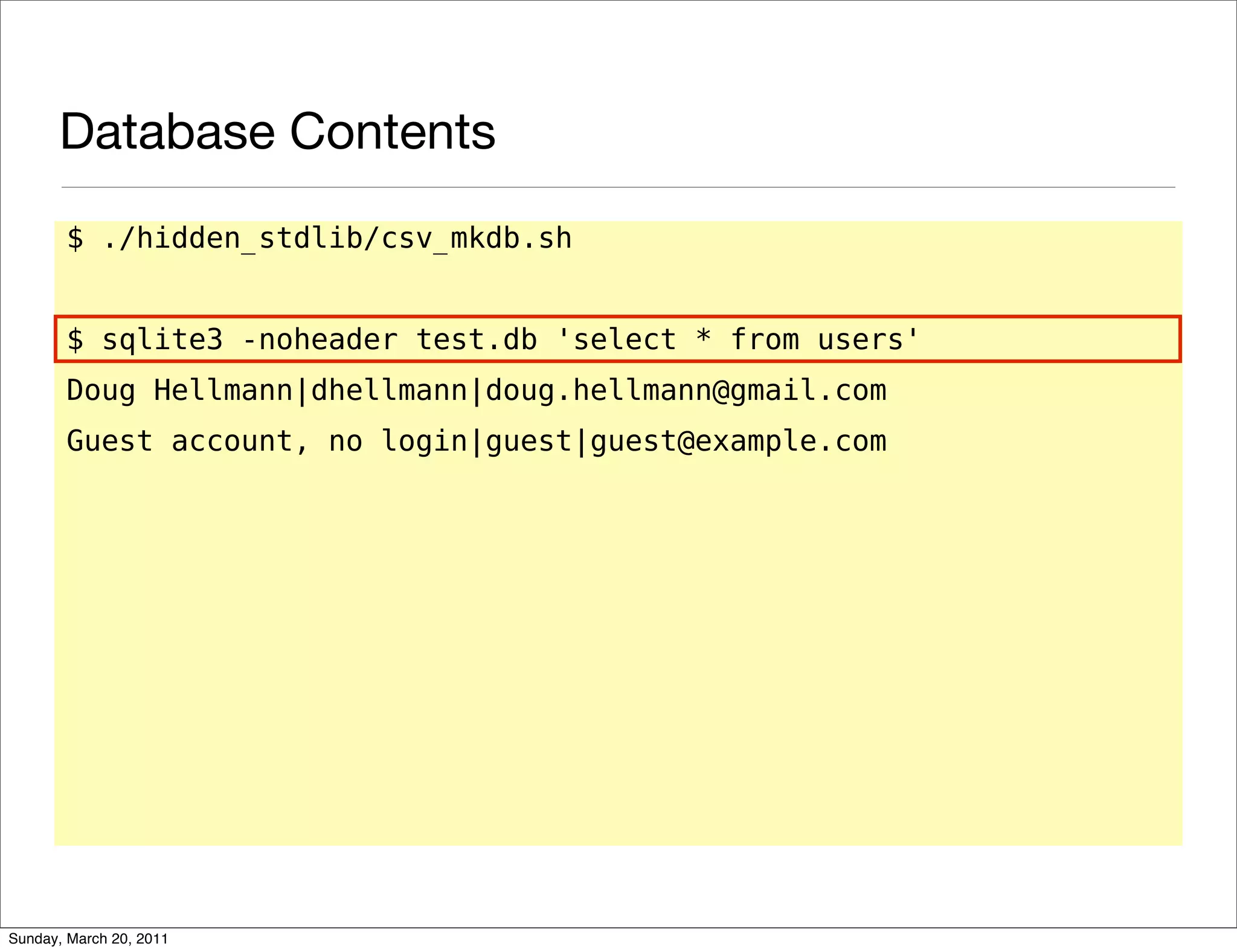 Database Contents
       $ ./hidden_stdlib/csv_mkdb.sh


       $ sqlite3 -noheader test.db 'select * from users'
       Doug Hellmann|dhellmann|doug.hellmann@gmail.com
       Guest account, no login|guest|guest@example.com




Sunday, March 20, 2011
 