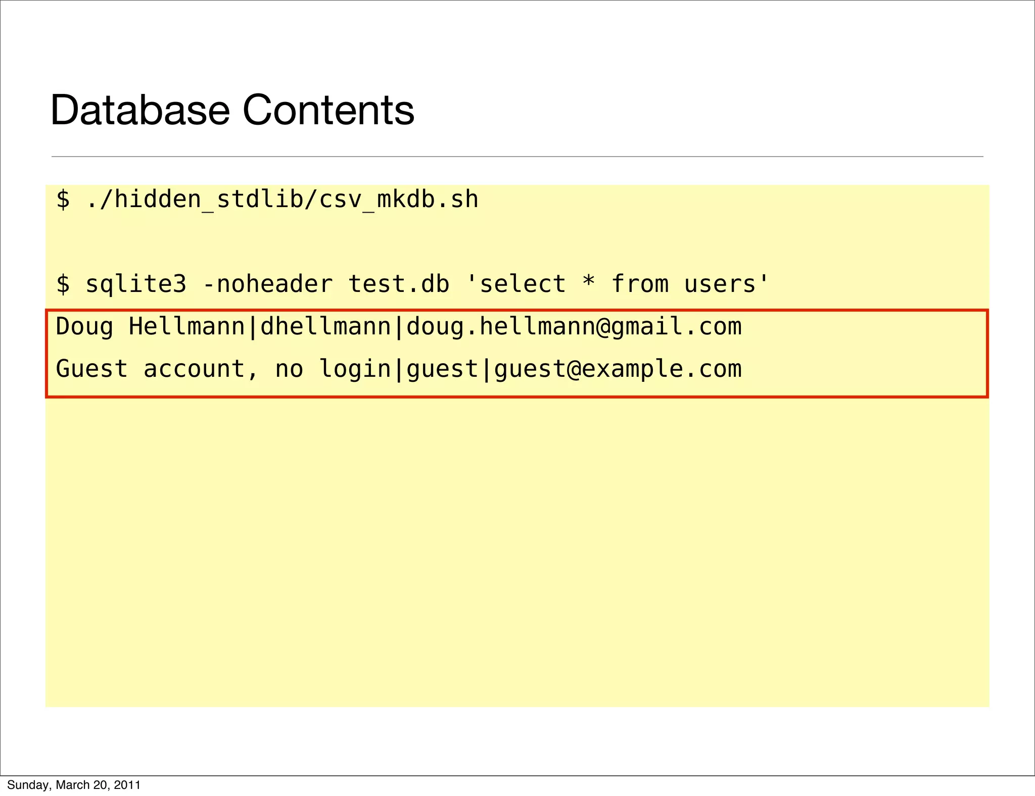 Database Contents
       $ ./hidden_stdlib/csv_mkdb.sh


       $ sqlite3 -noheader test.db 'select * from users'
       Doug Hellmann|dhellmann|doug.hellmann@gmail.com
       Guest account, no login|guest|guest@example.com




Sunday, March 20, 2011
 