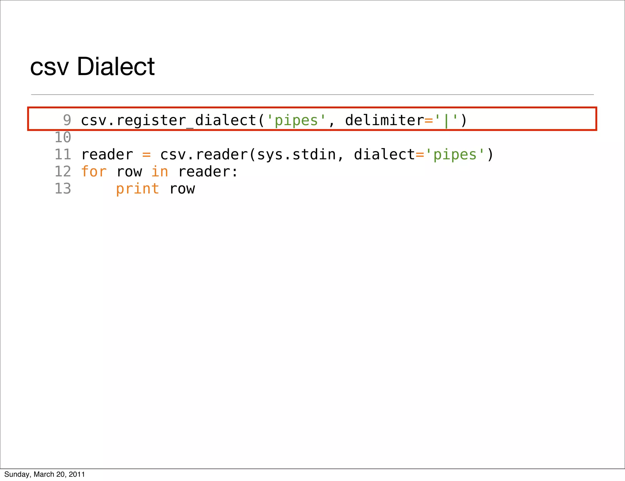 csv Dialect
              9 csv.register_dialect('pipes', delimiter='|')
             10
             11 reader = csv.reader(sys.stdin, dialect='pipes')
             12 for row in reader:
             13     print row




Sunday, March 20, 2011
 