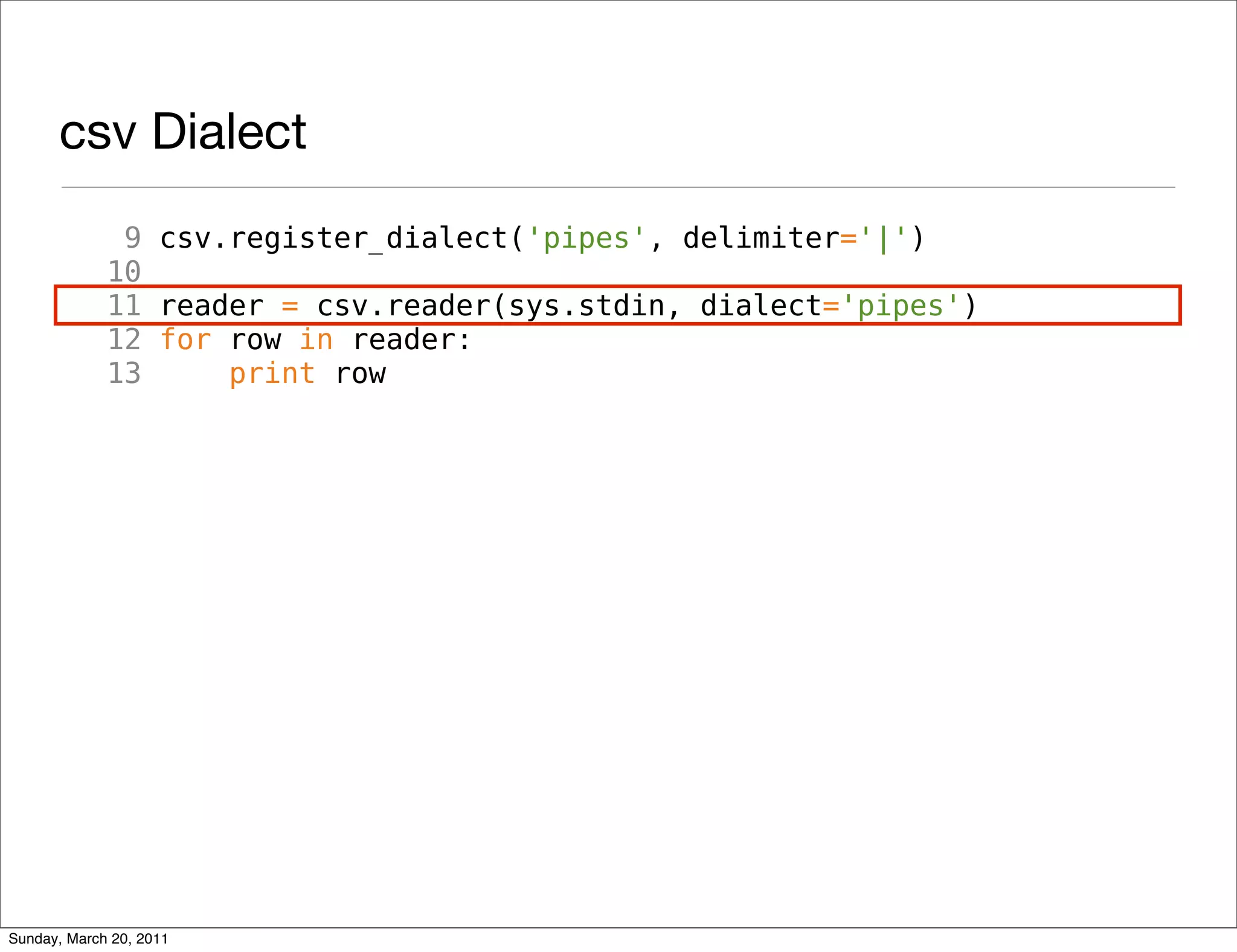 csv Dialect
              9 csv.register_dialect('pipes', delimiter='|')
             10
             11 reader = csv.reader(sys.stdin, dialect='pipes')
             12 for row in reader:
             13     print row




Sunday, March 20, 2011
 