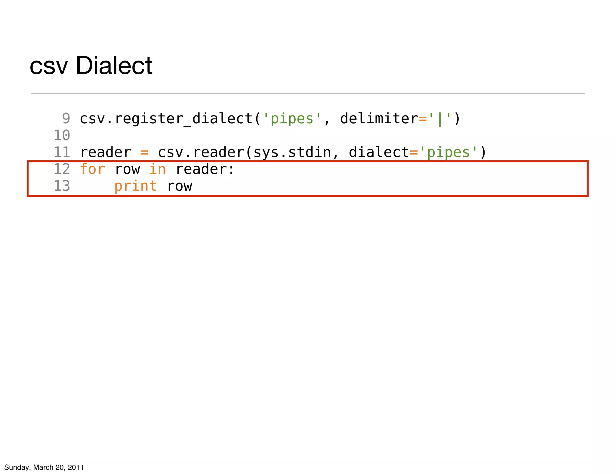 csv Dialect
              9 csv.register_dialect('pipes', delimiter='|')
             10
             11 reader = csv.reader(sys.stdin, dialect='pipes')
             12 for row in reader:
             13     print row




Sunday, March 20, 2011
 