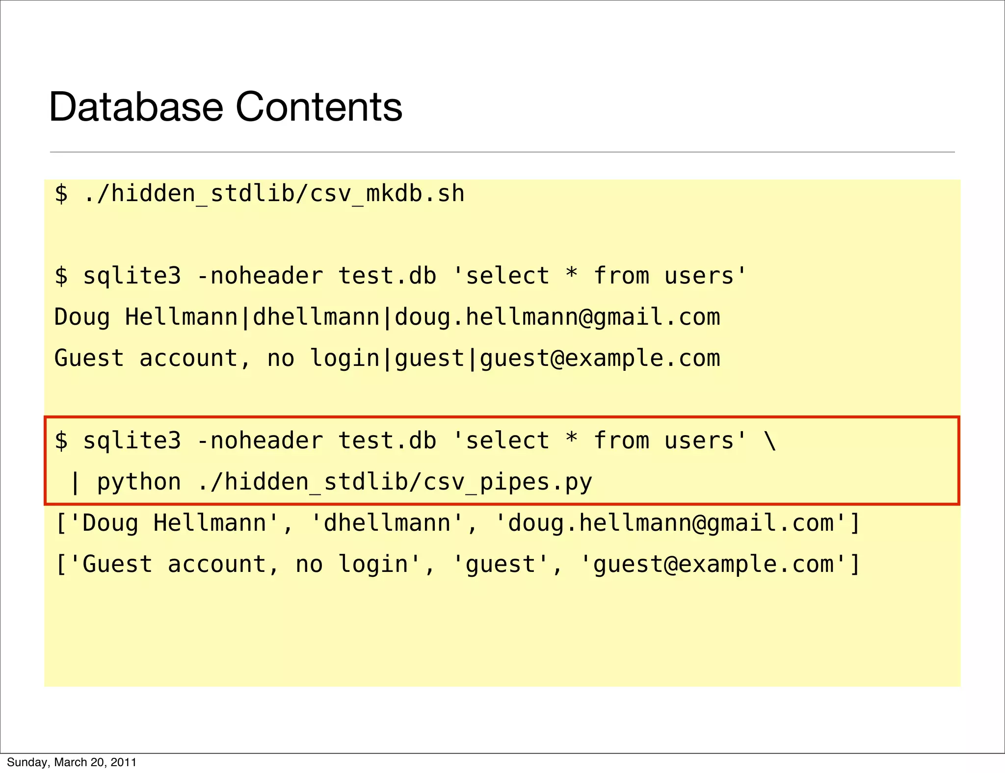 Database Contents
       $ ./hidden_stdlib/csv_mkdb.sh


       $ sqlite3 -noheader test.db 'select * from users'
       Doug Hellmann|dhellmann|doug.hellmann@gmail.com
       Guest account, no login|guest|guest@example.com


       $ sqlite3 -noheader test.db 'select * from users' 
          | python ./hidden_stdlib/csv_pipes.py
       ['Doug Hellmann', 'dhellmann', 'doug.hellmann@gmail.com']
       ['Guest account, no login', 'guest', 'guest@example.com']




Sunday, March 20, 2011
 