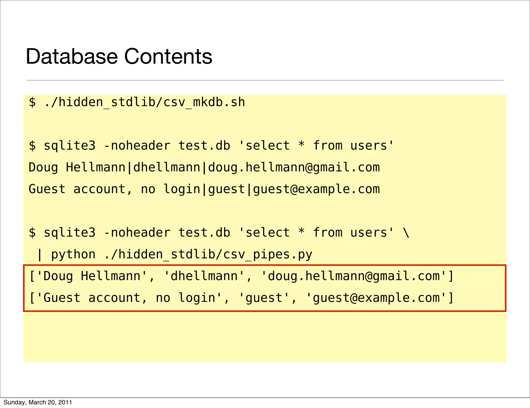 Database Contents
       $ ./hidden_stdlib/csv_mkdb.sh


       $ sqlite3 -noheader test.db 'select * from users'
       Doug Hellmann|dhellmann|doug.hellmann@gmail.com
       Guest account, no login|guest|guest@example.com


       $ sqlite3 -noheader test.db 'select * from users' 
          | python ./hidden_stdlib/csv_pipes.py
       ['Doug Hellmann', 'dhellmann', 'doug.hellmann@gmail.com']
       ['Guest account, no login', 'guest', 'guest@example.com']




Sunday, March 20, 2011
 