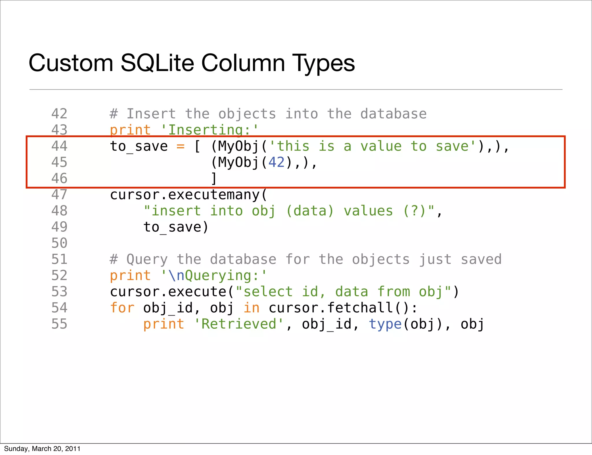 Custom SQLite Column Types
             42          # Insert the objects into the database
             43          print 'Inserting:'
             44          to_save = [ (MyObj('this is a value to save'),),
             45                       (MyObj(42),),
             46                       ]
             47          cursor.executemany(
             48              "insert into obj (data) values (?)",
             49              to_save)
             50
             51          # Query the database for the objects just saved
             52          print 'nQuerying:'
             53          cursor.execute("select id, data from obj")
             54          for obj_id, obj in cursor.fetchall():
             55              print 'Retrieved', obj_id, type(obj), obj




Sunday, March 20, 2011
 