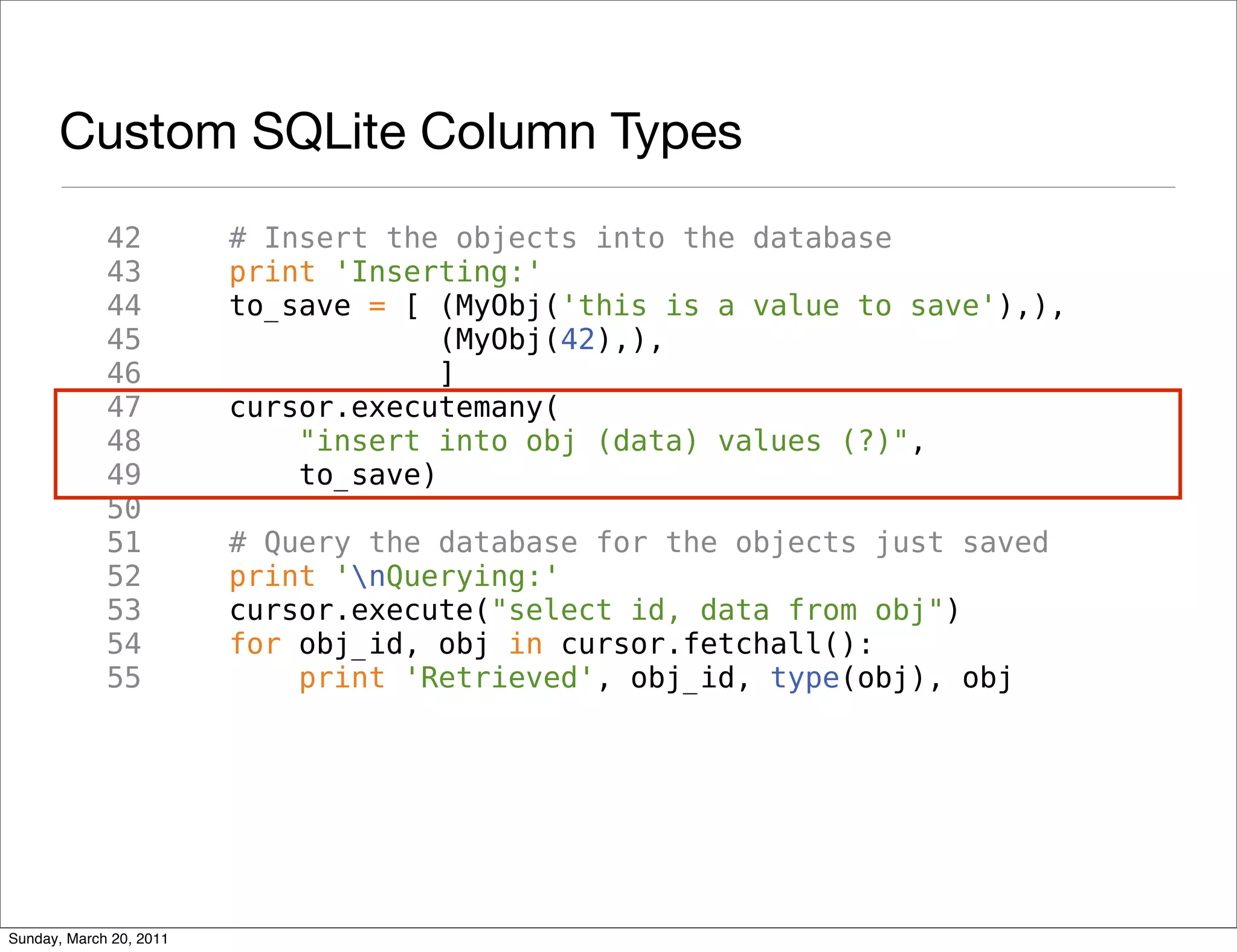Custom SQLite Column Types
             42          # Insert the objects into the database
             43          print 'Inserting:'
             44          to_save = [ (MyObj('this is a value to save'),),
             45                       (MyObj(42),),
             46                       ]
             47          cursor.executemany(
             48              "insert into obj (data) values (?)",
             49              to_save)
             50
             51          # Query the database for the objects just saved
             52          print 'nQuerying:'
             53          cursor.execute("select id, data from obj")
             54          for obj_id, obj in cursor.fetchall():
             55              print 'Retrieved', obj_id, type(obj), obj




Sunday, March 20, 2011
 