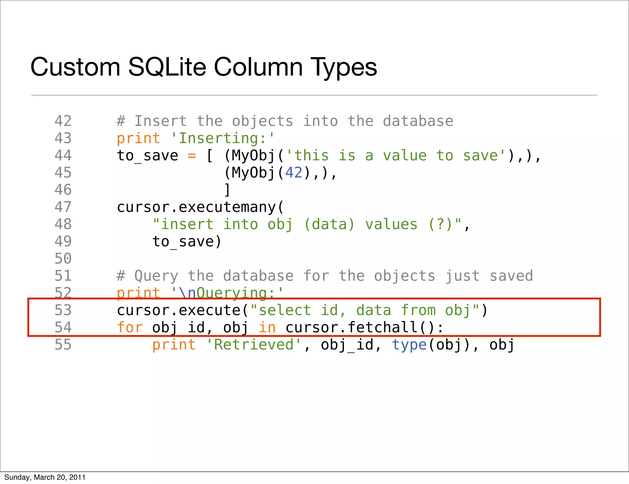 Custom SQLite Column Types
             42          # Insert the objects into the database
             43          print 'Inserting:'
             44          to_save = [ (MyObj('this is a value to save'),),
             45                       (MyObj(42),),
             46                       ]
             47          cursor.executemany(
             48              "insert into obj (data) values (?)",
             49              to_save)
             50
             51          # Query the database for the objects just saved
             52          print 'nQuerying:'
             53          cursor.execute("select id, data from obj")
             54          for obj_id, obj in cursor.fetchall():
             55              print 'Retrieved', obj_id, type(obj), obj




Sunday, March 20, 2011
 