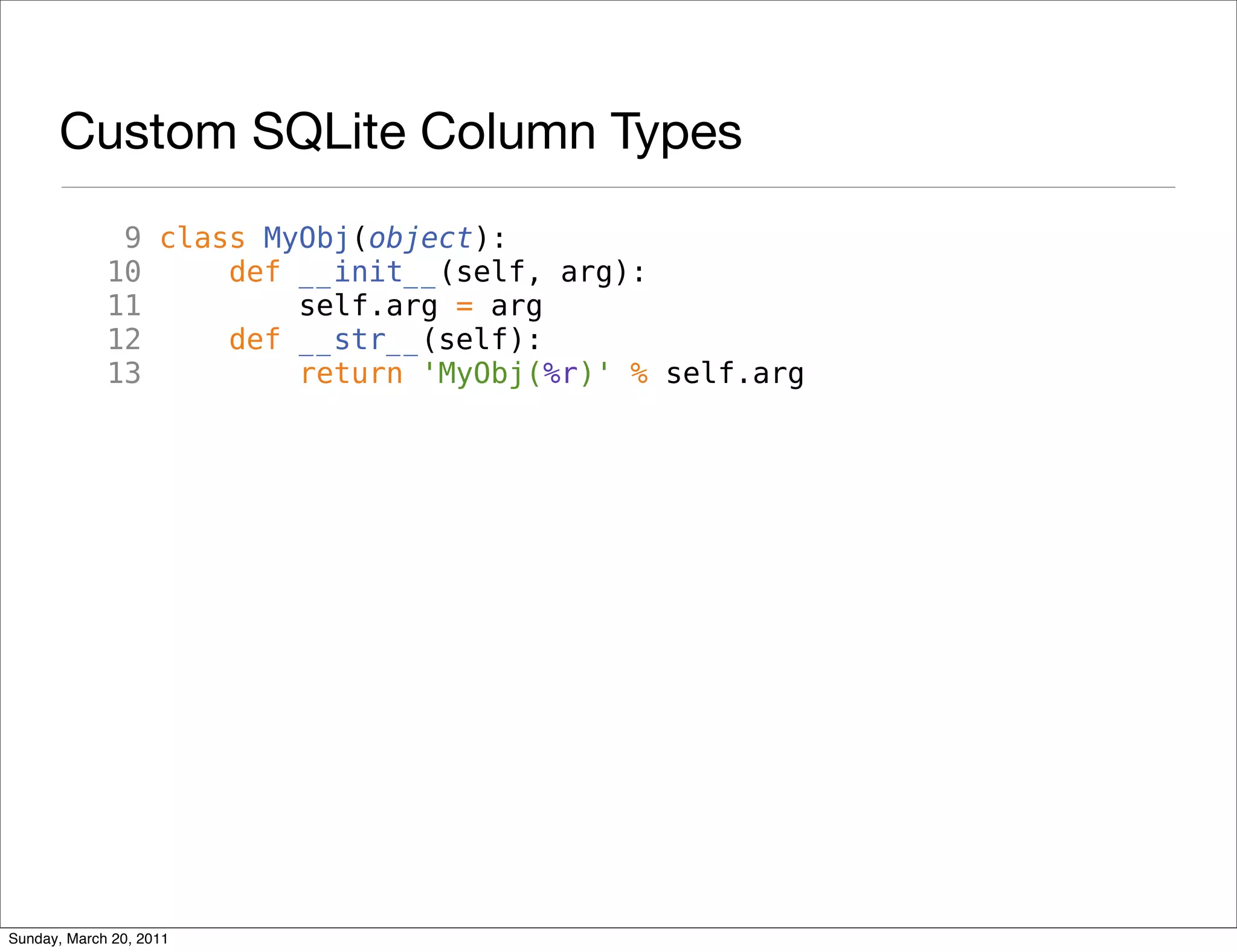 Custom SQLite Column Types
              9 class MyObj(object):
             10     def __init__(self, arg):
             11         self.arg = arg
             12     def __str__(self):
             13         return 'MyObj(%r)' % self.arg




Sunday, March 20, 2011
 