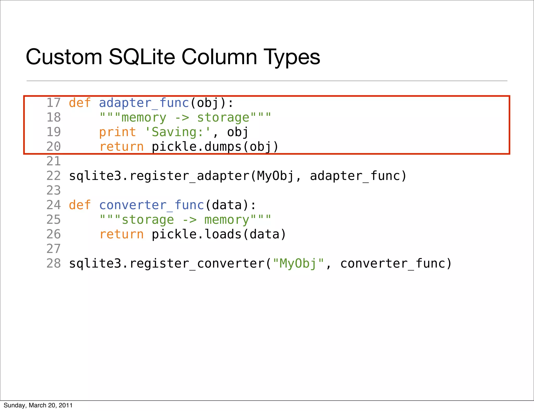 Custom SQLite Column Types
             17     def adapter_func(obj):
             18         """memory -> storage"""
             19         print 'Saving:', obj
             20         return pickle.dumps(obj)
             21
             22     sqlite3.register_adapter(MyObj, adapter_func)
             23
             24     def converter_func(data):
             25         """storage -> memory"""
             26         return pickle.loads(data)
             27
             28     sqlite3.register_converter("MyObj", converter_func)




Sunday, March 20, 2011
 