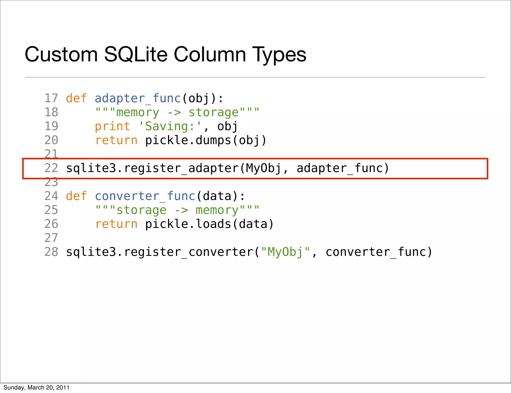 Custom SQLite Column Types
             17     def adapter_func(obj):
             18         """memory -> storage"""
             19         print 'Saving:', obj
             20         return pickle.dumps(obj)
             21
             22     sqlite3.register_adapter(MyObj, adapter_func)
             23
             24     def converter_func(data):
             25         """storage -> memory"""
             26         return pickle.loads(data)
             27
             28     sqlite3.register_converter("MyObj", converter_func)




Sunday, March 20, 2011
 