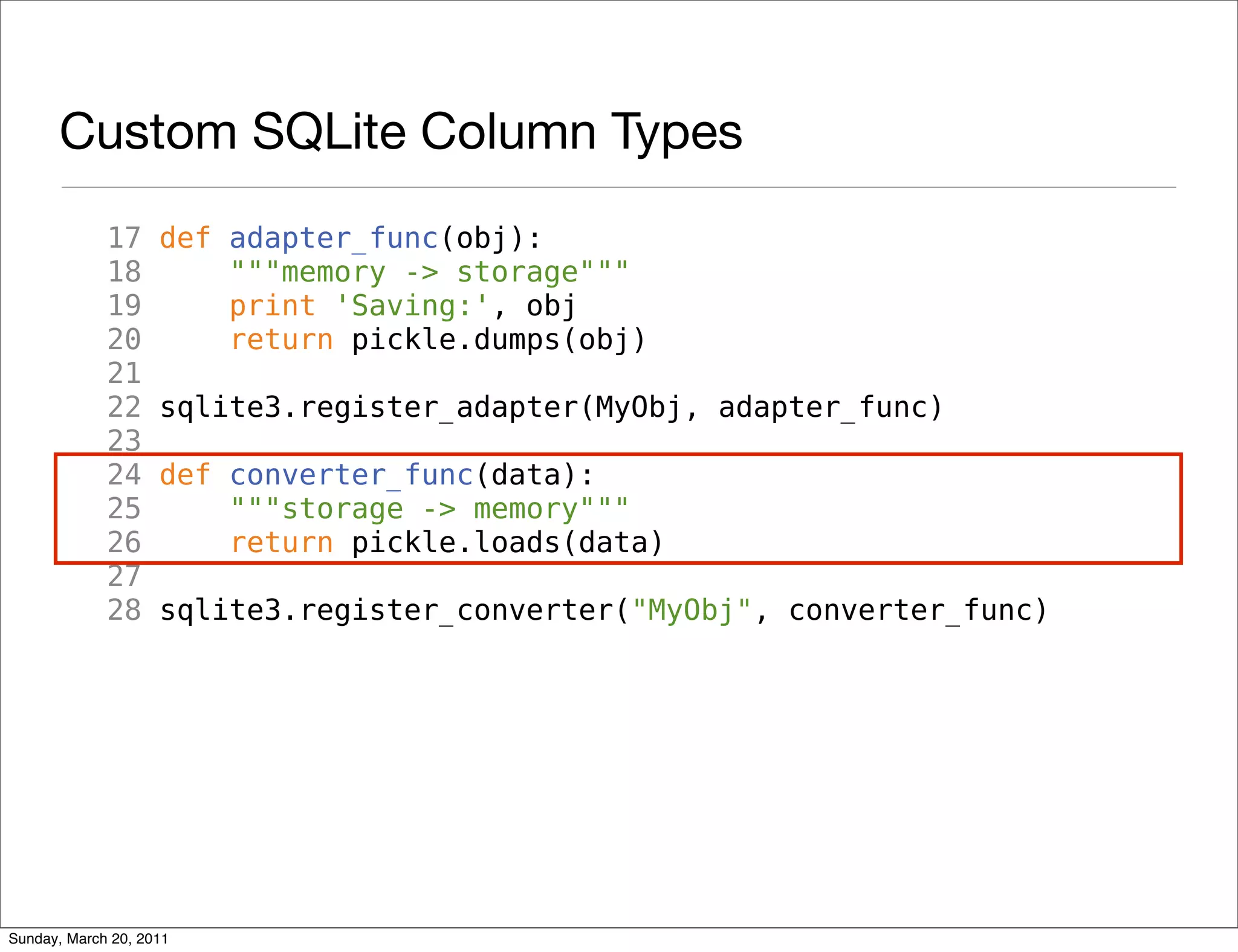 Custom SQLite Column Types
             17     def adapter_func(obj):
             18         """memory -> storage"""
             19         print 'Saving:', obj
             20         return pickle.dumps(obj)
             21
             22     sqlite3.register_adapter(MyObj, adapter_func)
             23
             24     def converter_func(data):
             25         """storage -> memory"""
             26         return pickle.loads(data)
             27
             28     sqlite3.register_converter("MyObj", converter_func)




Sunday, March 20, 2011
 