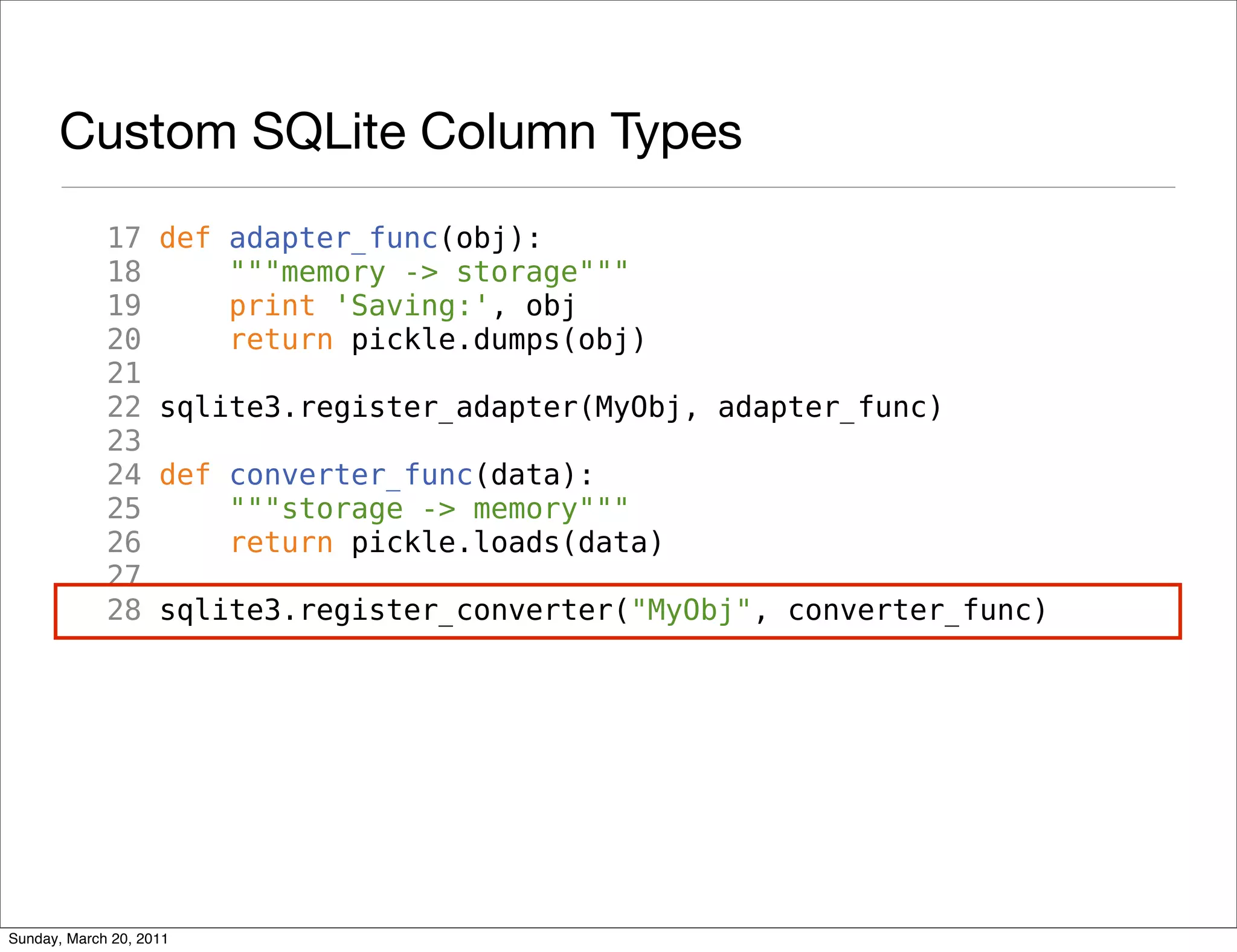 Custom SQLite Column Types
             17     def adapter_func(obj):
             18         """memory -> storage"""
             19         print 'Saving:', obj
             20         return pickle.dumps(obj)
             21
             22     sqlite3.register_adapter(MyObj, adapter_func)
             23
             24     def converter_func(data):
             25         """storage -> memory"""
             26         return pickle.loads(data)
             27
             28     sqlite3.register_converter("MyObj", converter_func)




Sunday, March 20, 2011
 