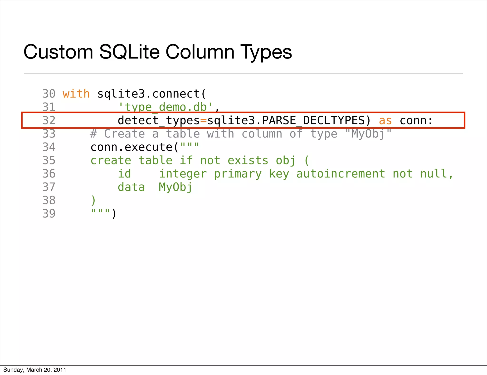 Custom SQLite Column Types
             30 with sqlite3.connect(
             31          'type_demo.db',
             32          detect_types=sqlite3.PARSE_DECLTYPES) as conn:
             33     # Create a table with column of type "MyObj"
             34     conn.execute("""
             35     create table if not exists obj (
             36          id    integer primary key autoincrement not null,
             37          data MyObj
             38     )
             39     """)




Sunday, March 20, 2011
 