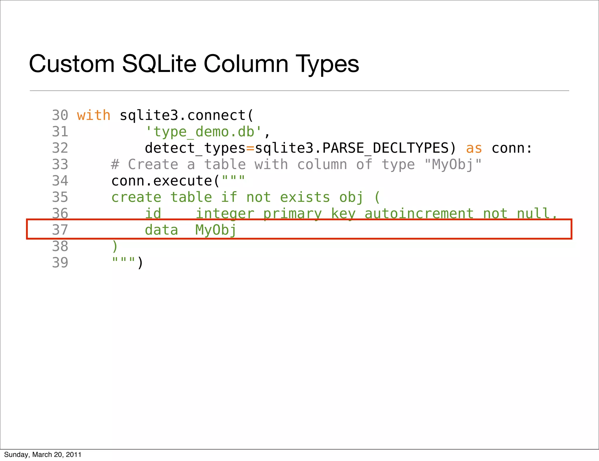 Custom SQLite Column Types
             30 with sqlite3.connect(
             31          'type_demo.db',
             32          detect_types=sqlite3.PARSE_DECLTYPES) as conn:
             33     # Create a table with column of type "MyObj"
             34     conn.execute("""
             35     create table if not exists obj (
             36          id    integer primary key autoincrement not null,
             37          data MyObj
             38     )
             39     """)




Sunday, March 20, 2011
 
