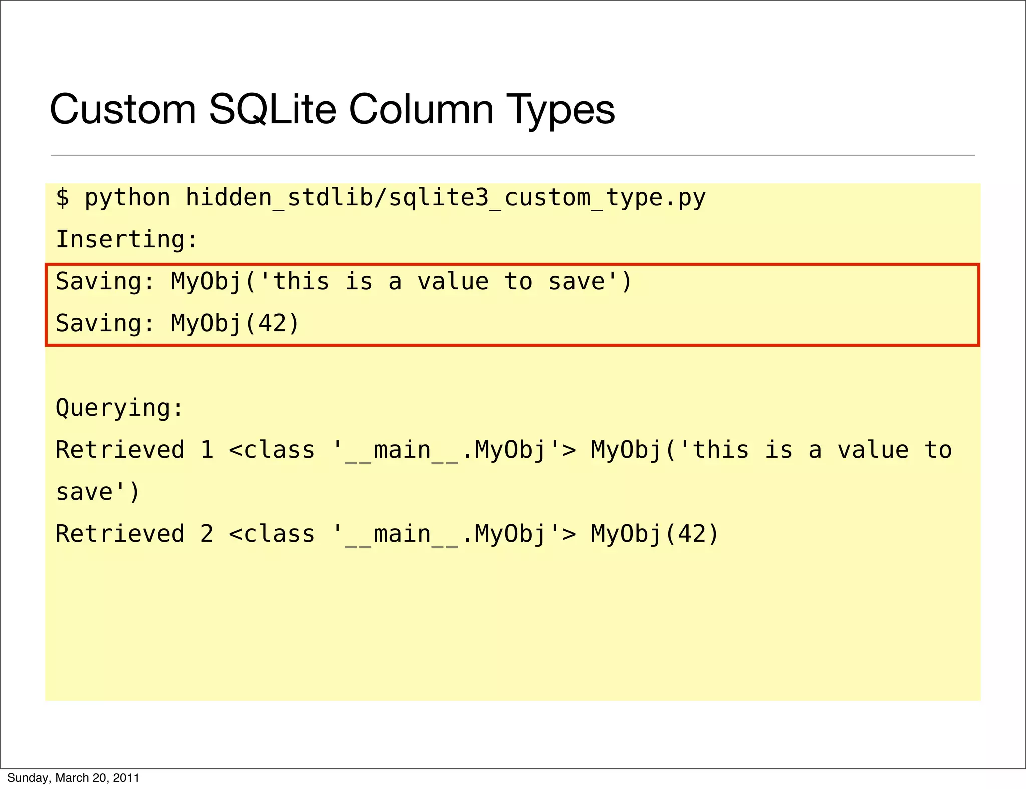 Custom SQLite Column Types
       $ python hidden_stdlib/sqlite3_custom_type.py
       Inserting:
       Saving: MyObj('this is a value to save')
       Saving: MyObj(42)


       Querying:
       Retrieved 1 <class '__main__.MyObj'> MyObj('this is a value to
       save')
       Retrieved 2 <class '__main__.MyObj'> MyObj(42)




Sunday, March 20, 2011
 