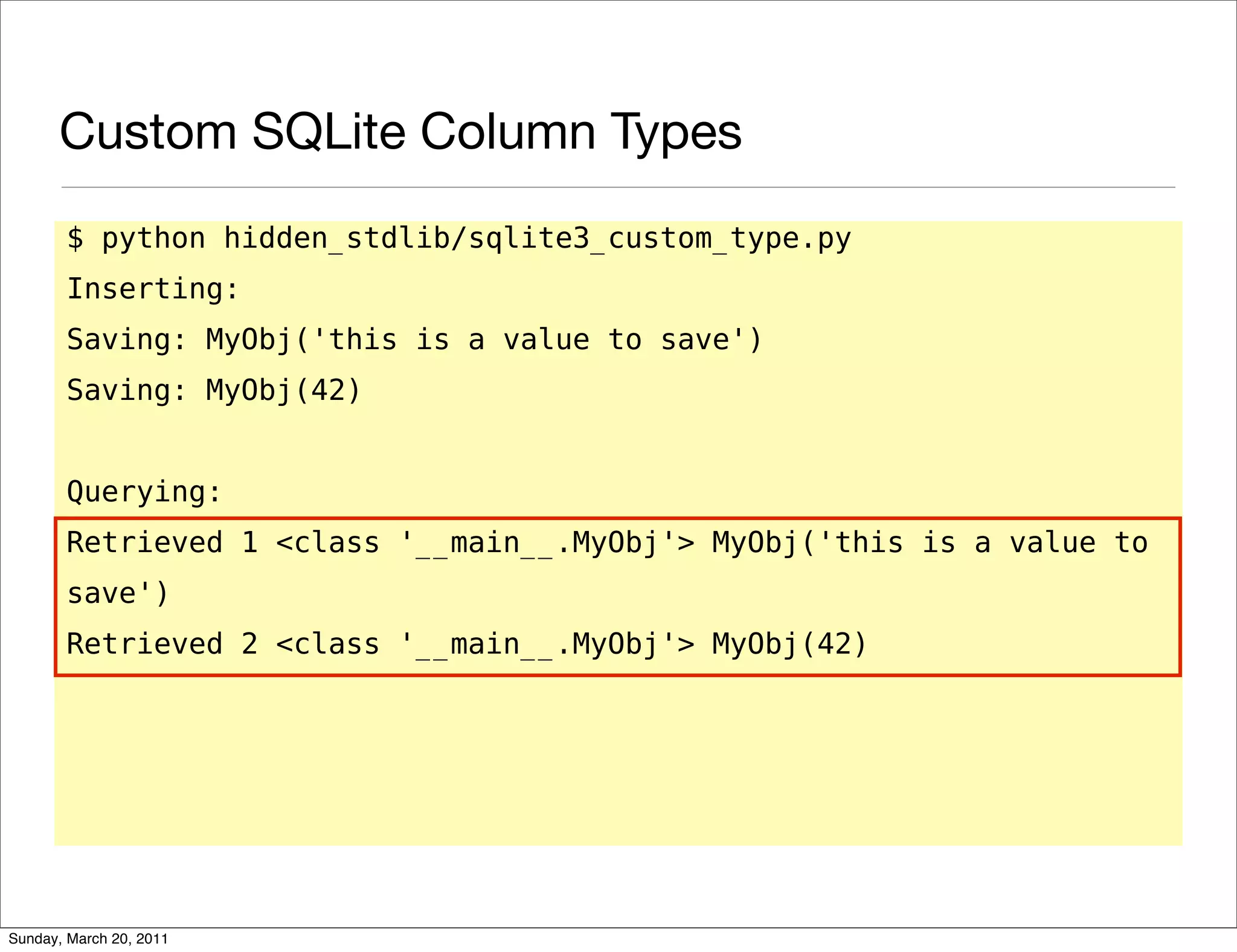 Custom SQLite Column Types
       $ python hidden_stdlib/sqlite3_custom_type.py
       Inserting:
       Saving: MyObj('this is a value to save')
       Saving: MyObj(42)


       Querying:
       Retrieved 1 <class '__main__.MyObj'> MyObj('this is a value to
       save')
       Retrieved 2 <class '__main__.MyObj'> MyObj(42)




Sunday, March 20, 2011
 
