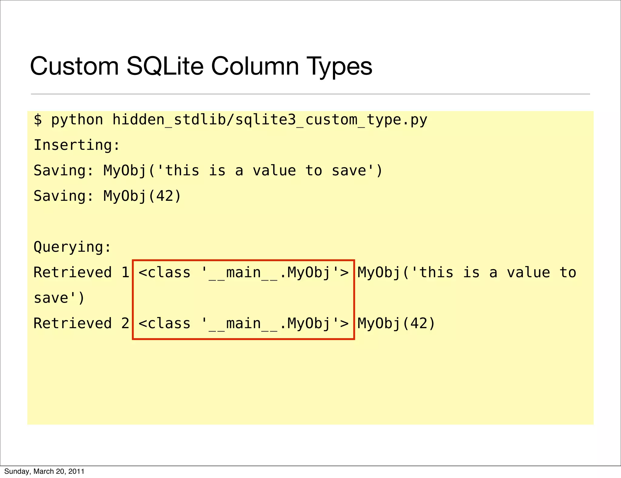 Custom SQLite Column Types
       $ python hidden_stdlib/sqlite3_custom_type.py
       Inserting:
       Saving: MyObj('this is a value to save')
       Saving: MyObj(42)


       Querying:
       Retrieved 1 <class '__main__.MyObj'> MyObj('this is a value to
       save')
       Retrieved 2 <class '__main__.MyObj'> MyObj(42)




Sunday, March 20, 2011
 