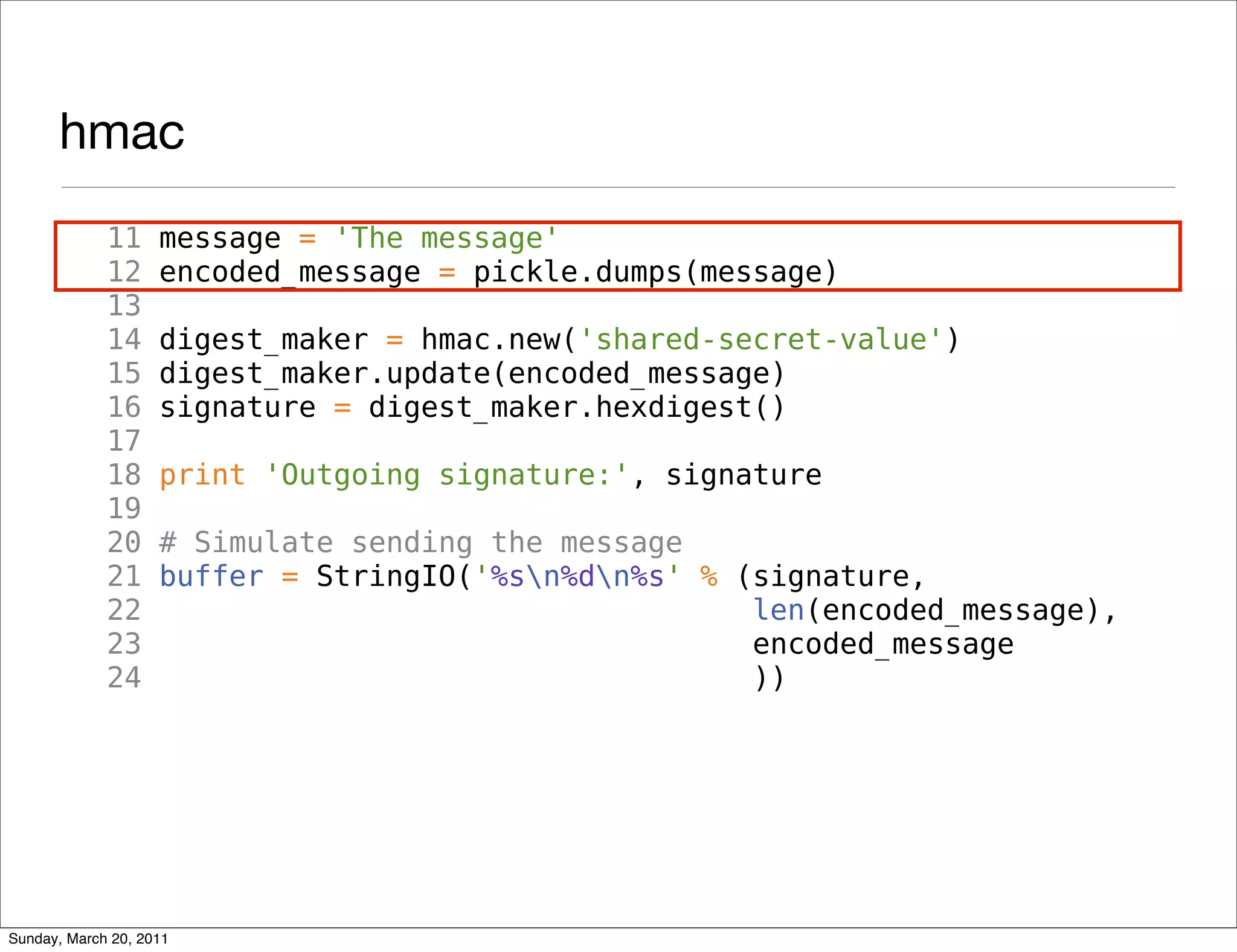 hmac
             11     message = 'The message'
             12     encoded_message = pickle.dumps(message)
             13
             14     digest_maker = hmac.new('shared-secret-value')
             15     digest_maker.update(encoded_message)
             16     signature = digest_maker.hexdigest()
             17
             18     print 'Outgoing signature:', signature
             19
             20     # Simulate sending the message
             21     buffer = StringIO('%sn%dn%s' % (signature,
             22                                       len(encoded_message),
             23                                       encoded_message
             24                                       ))




Sunday, March 20, 2011
 