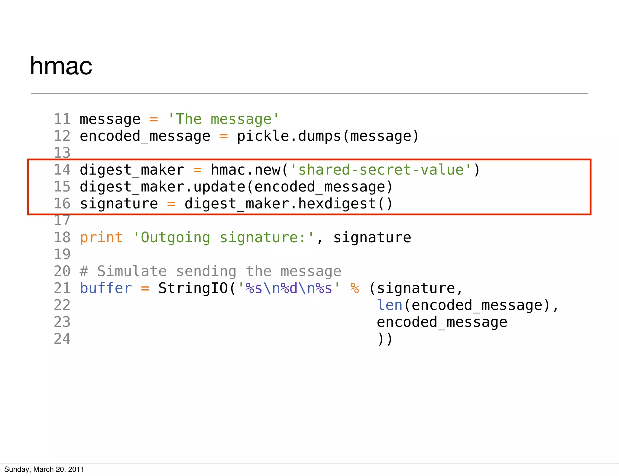hmac
             11     message = 'The message'
             12     encoded_message = pickle.dumps(message)
             13
             14     digest_maker = hmac.new('shared-secret-value')
             15     digest_maker.update(encoded_message)
             16     signature = digest_maker.hexdigest()
             17
             18     print 'Outgoing signature:', signature
             19
             20     # Simulate sending the message
             21     buffer = StringIO('%sn%dn%s' % (signature,
             22                                       len(encoded_message),
             23                                       encoded_message
             24                                       ))




Sunday, March 20, 2011
 