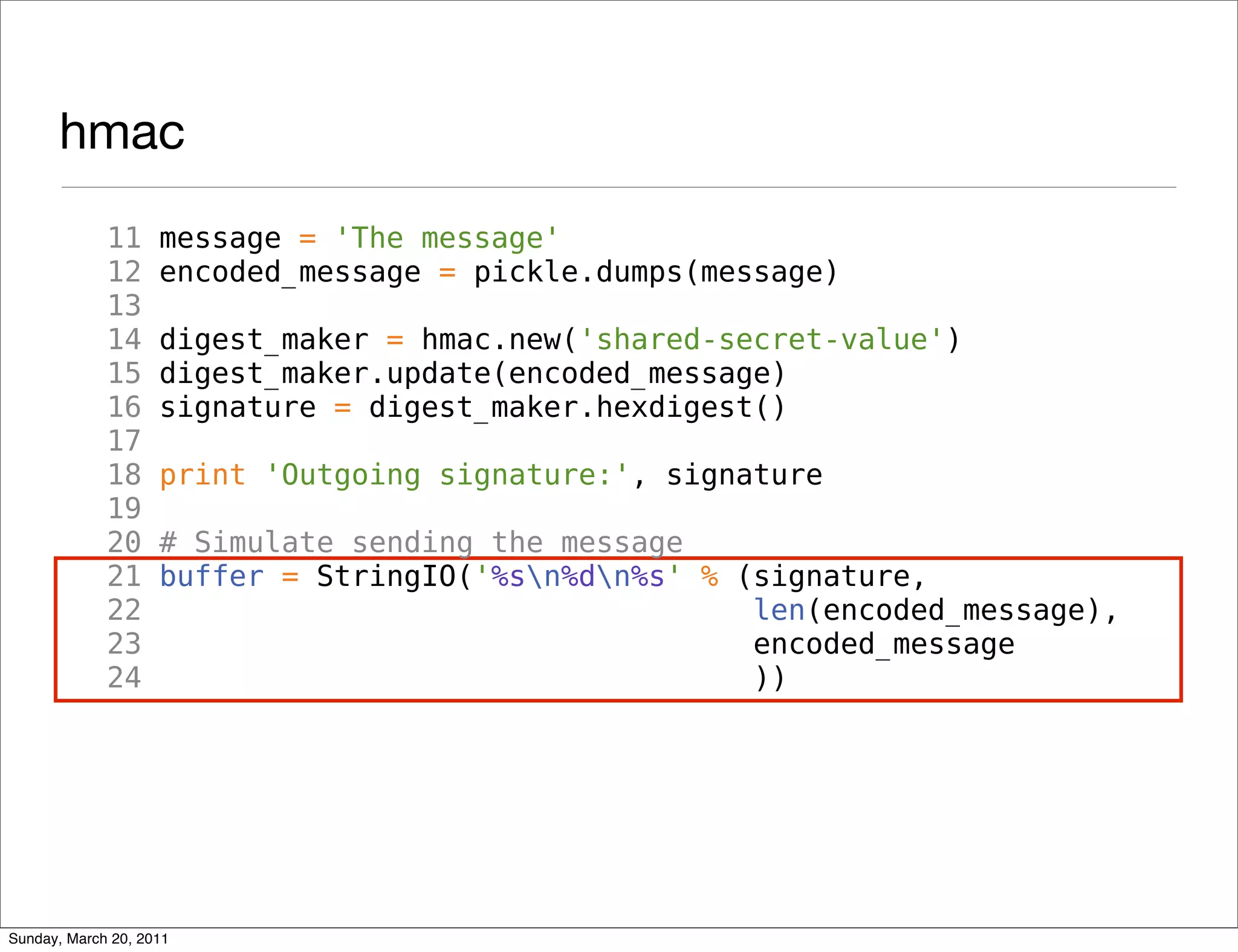 hmac
             11     message = 'The message'
             12     encoded_message = pickle.dumps(message)
             13
             14     digest_maker = hmac.new('shared-secret-value')
             15     digest_maker.update(encoded_message)
             16     signature = digest_maker.hexdigest()
             17
             18     print 'Outgoing signature:', signature
             19
             20     # Simulate sending the message
             21     buffer = StringIO('%sn%dn%s' % (signature,
             22                                       len(encoded_message),
             23                                       encoded_message
             24                                       ))




Sunday, March 20, 2011
 