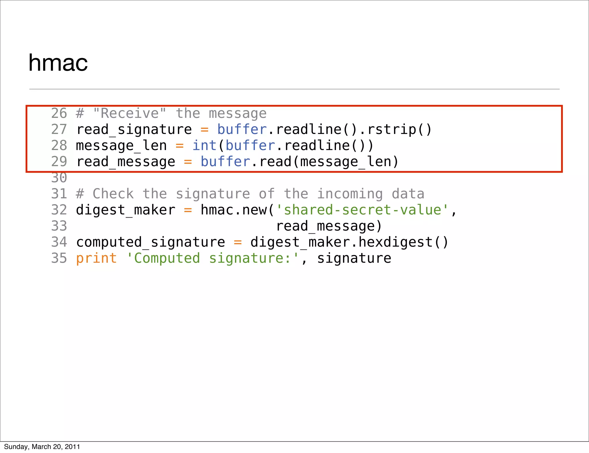 hmac
             26     # "Receive" the message
             27     read_signature = buffer.readline().rstrip()
             28     message_len = int(buffer.readline())
             29     read_message = buffer.read(message_len)
             30
             31     # Check the signature of the incoming data
             32     digest_maker = hmac.new('shared-secret-value',
             33                             read_message)
             34     computed_signature = digest_maker.hexdigest()
             35     print 'Computed signature:', signature




Sunday, March 20, 2011
 